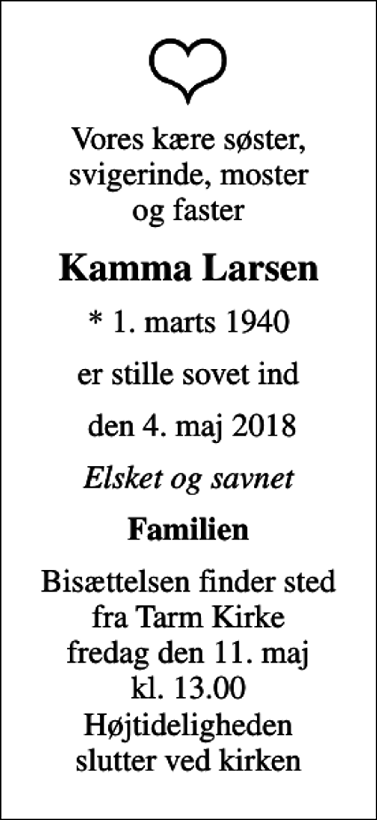<p>Vores kære søster, svigerinde, moster og faster<br />Kamma Larsen<br />* 1. marts 1940<br />er stille sovet ind<br />den 4. maj 2018<br />Elsket og savnet<br />Familien<br />Bisættelsen finder sted fra Tarm Kirke fredag den 11. maj kl. 13.00 Højtideligheden slutter ved kirken</p>