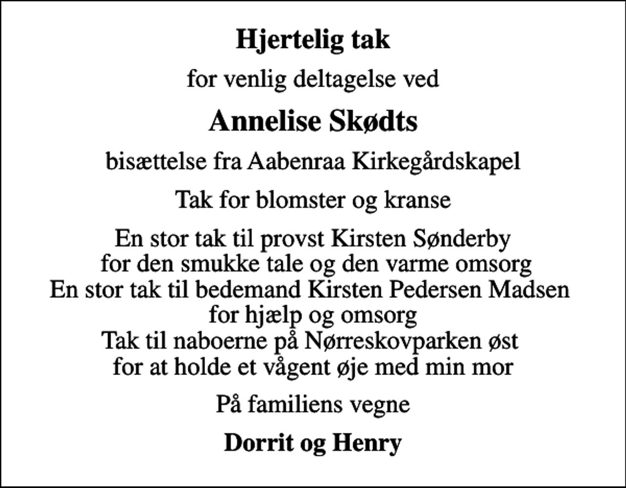 <p>Hjertelig tak<br />for venlig deltagelse ved<br />Annelise Skødts<br />bisættelse fra Aabenraa Kirkegårdskapel<br />Tak for blomster og kranse<br />En stor tak til provst Kirsten Sønderby for den smukke tale og den varme omsorg En stor tak til bedemand Kirsten Pedersen Madsen for hjælp og omsorg Tak til naboerne på Nørreskovparken øst for at holde et vågent øje med min mor<br />På familiens vegne<br />Dorrit og Henry</p>