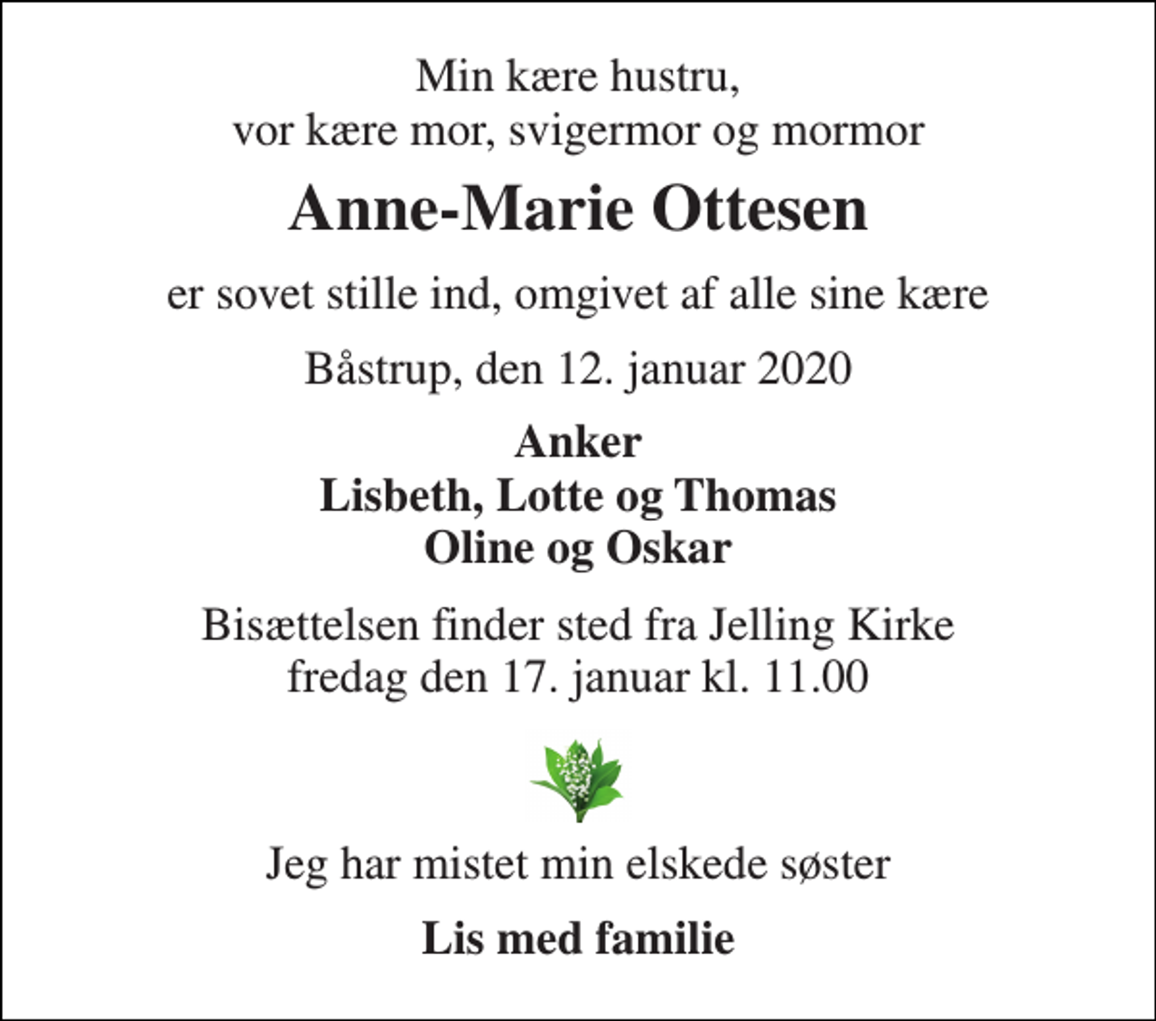 <p>Min kære hustru, vor kære mor, svigermor og mormor<br />Anne-Marie Ottesen<br />er sovet stille ind, omgivet af alle sine kære<br />Båstrup, den 12. januar 2020<br />Anker Lisbeth, Lotte og Thomas Oline og Oskar<br />Bisættelsen​ finder sted fra Jelling Kirke​ fredag den 17. januar​ kl. 11.00<br />Jeg har mistet min elskede søster<br />Lis med familie</p>