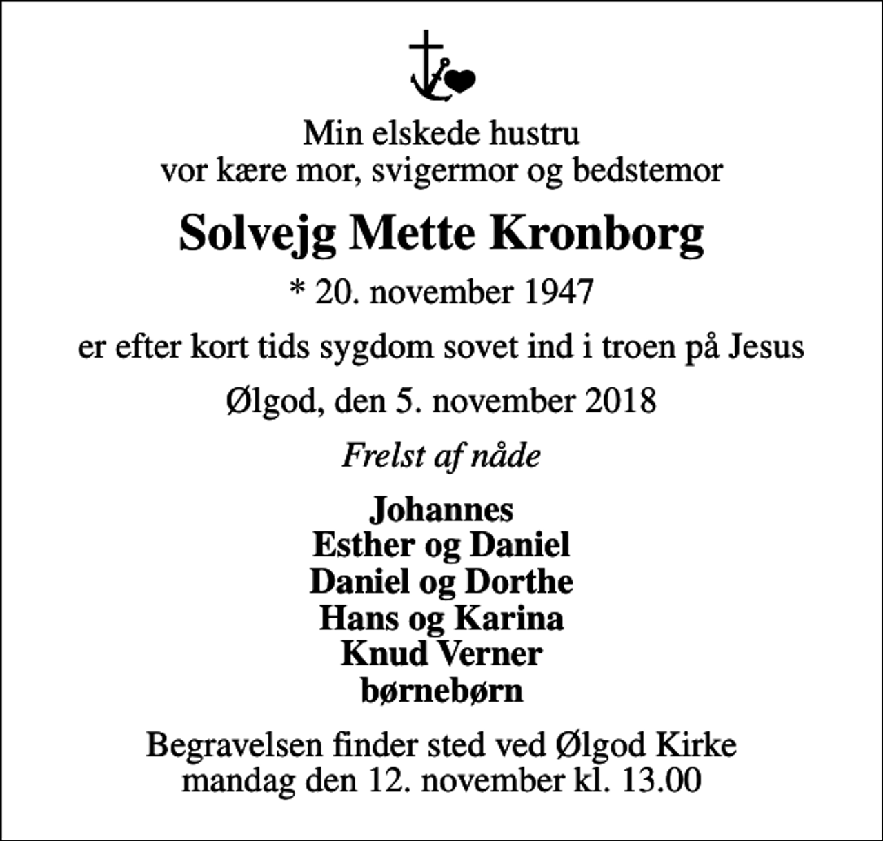 <p>Min elskede hustru vor kære mor, svigermor og bedstemor<br />Solvejg Mette Kronborg<br />* 20. november 1947<br />er efter kort tids sygdom sovet ind i troen på Jesus<br />Ølgod, den 5. november 2018<br />Frelst af nåde<br />Johannes Esther og Daniel Daniel og Dorthe Hans og Karina Knud Verner børnebørn<br />Begravelsen finder sted ved Ølgod Kirke mandag den 12. november kl. 13.00</p>