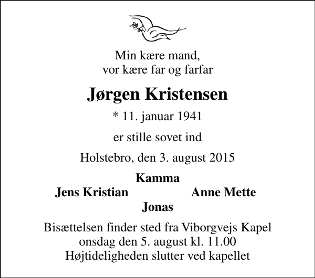 <p>Min kære mand, vor kære far og farfar<br />Jørgen Kristensen<br />* 11. januar 1941<br />er stille sovet ind<br />Holstebro, den 3. august 2015<br />Kamma<br />Jens Kristian<br />Anne Mette<br />Bisættelsen finder sted fra Viborgvejs Kapel onsdag den 5. august kl. 11.00 Højtideligheden slutter ved kapellet</p>