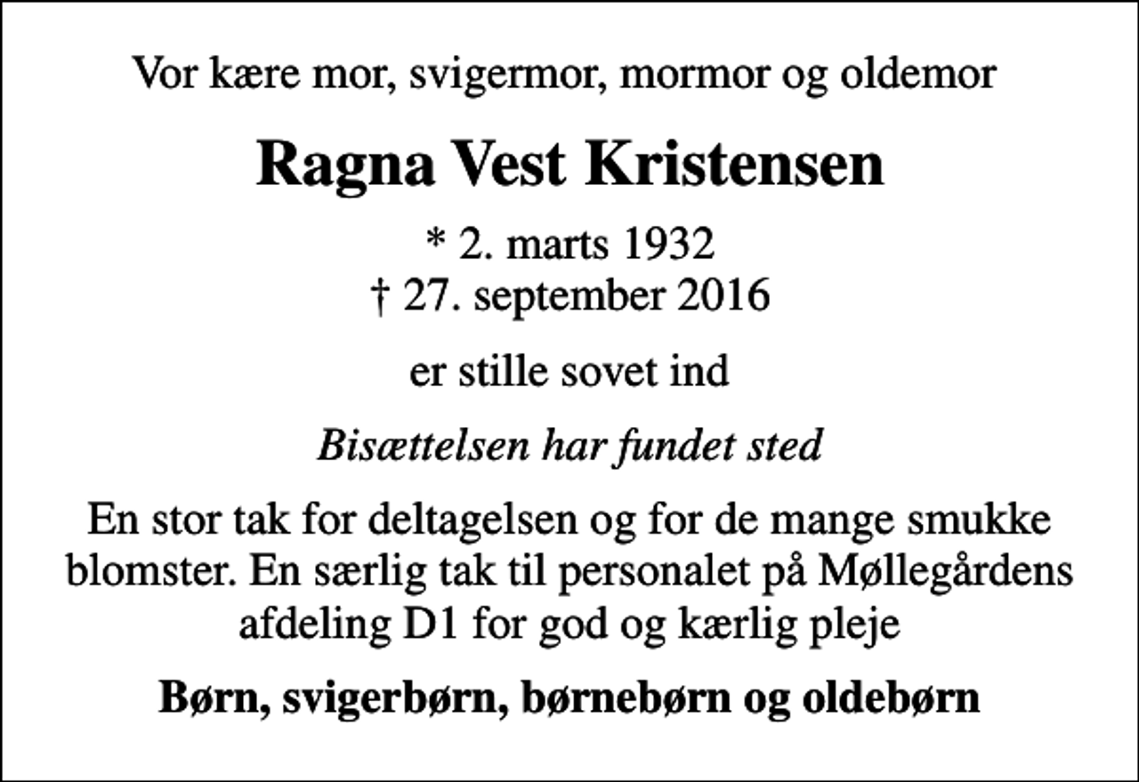 <p>Vor kære mor, svigermor, mormor og oldemor<br />Ragna Vest Kristensen<br />* 2. marts 1932<br />✝ 27. september 2016<br />er stille sovet ind<br />Bisættelsen har fundet sted<br />En stor tak for deltagelsen og for de mange smukke blomster. En særlig tak til personalet på Møllegårdens afdeling D1 for god og kærlig pleje<br />Børn, svigerbørn, børnebørn og oldebørn</p>