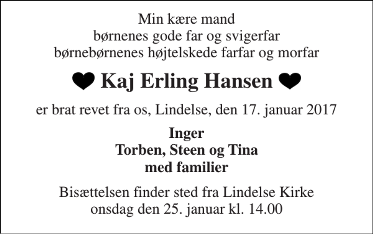 <p>Min kære mand børnenes gode far og svigerfar børnebørnenes højtelskede farfar og morfar<br />Kaj Erling Hansen<br />er brat revet fra os, Lindelse, den 17. januar 2017<br />Inger Torben, Steen og Tina med familier<br />Bisættelsen finder sted fra Lindelse Kirke onsdag den 25. januar kl. 14.00</p>