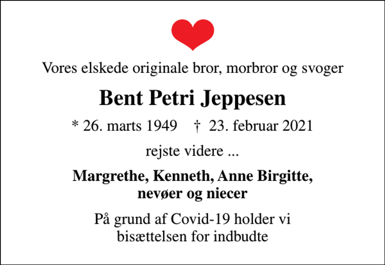 <p>Vores elskede originale bror, morbror og svoger<br />Bent Petri Jeppesen<br />* 26. marts 1949 ✝ 23. februar 2021<br />rejste videre ...<br />Margrethe, Kenneth, Anne Birgitte, nevøer og niecer<br />På grund af Covid-19 holder vi bisættelsen for indbudte</p>