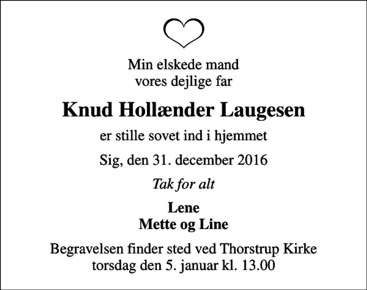 <p>Min elskede mand vores dejlige far<br />Knud Hollænder Laugesen<br />er stille sovet ind i hjemmet<br />Sig, den 31. december 2016<br />Tak for alt<br />Lene Mette og Line<br />Begravelsen finder sted ved Thorstrup Kirke torsdag den 5. januar kl. 13.00</p>