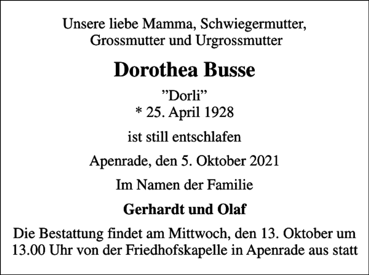 <p>Unsere liebe Mamma, Schwiegermutter, Grossmutter und Urgrossmutter<br />Dorothea Busse<br />Dorli * 25. April 1928<br />ist still entschlafen<br />Apenrade, den 5. Oktober 2021<br />Im Namen der Familie<br />Gerhardt und Olaf<br />Die Bestattung findet am Mittwoch, den 13. Oktober um 13.00 Uhr von der Friedhofskapelle in Apenrade aus statt</p>