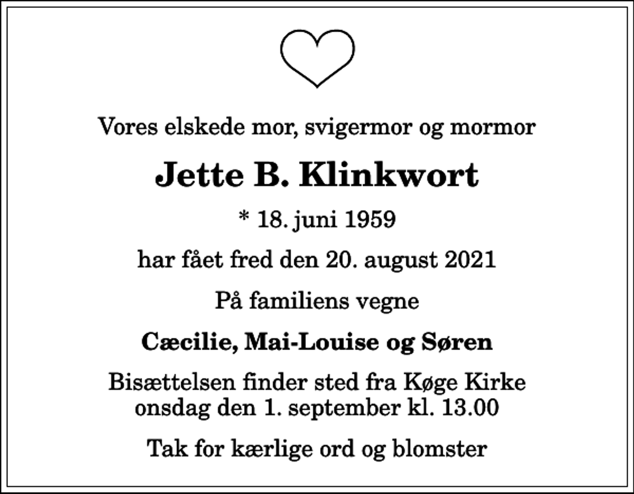 <p>Vores elskede mor, svigermor og mormor<br />Jette B. Klinkwort<br />* 18. juni 1959<br />har fået fred den 20. august 2021<br />På familiens vegne<br />Cæcilie, Mai-Louise og Søren<br />Bisættelsen finder sted fra Køge Kirke onsdag den 1. september kl. 13.00<br />Tak for kærlige ord og blomster</p>