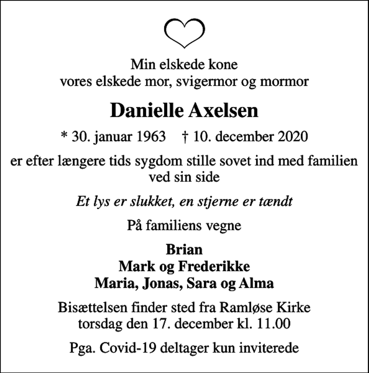 <p>Min elskede kone vores elskede mor, svigermor og mormor<br />Danielle Axelsen<br />* 30. januar 1963 ✝ 10. december 2020<br />er efter længere tids sygdom stille sovet ind med familien ved sin side<br />Et lys er slukket, en stjerne er tændt<br />På familiens vegne<br />Brian Mark og Frederikke Maria, Jonas, Sara og Alma<br />Bisættelsen finder sted fra Ramløse Kirke torsdag den 17. december kl. 11.00<br />Pga. Covid-19 deltager kun inviterede</p>