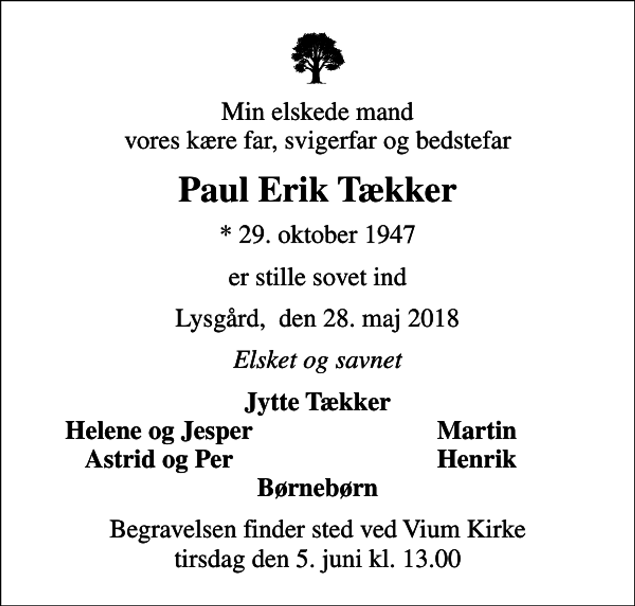 <p>Min elskede mand vores kære far, svigerfar og bedstefar<br />Paul Erik Tækker<br />* 29. oktober 1947<br />er stille sovet ind<br />Lysgård, den 28. maj 2018<br />Elsket og savnet<br />Jytte Tækker<br />Helene og Jesper<br />Martin<br />Astrid og Per<br />Henrik<br />Begravelsen finder sted ved Vium Kirke tirsdag den 5. juni kl. 13.00</p>