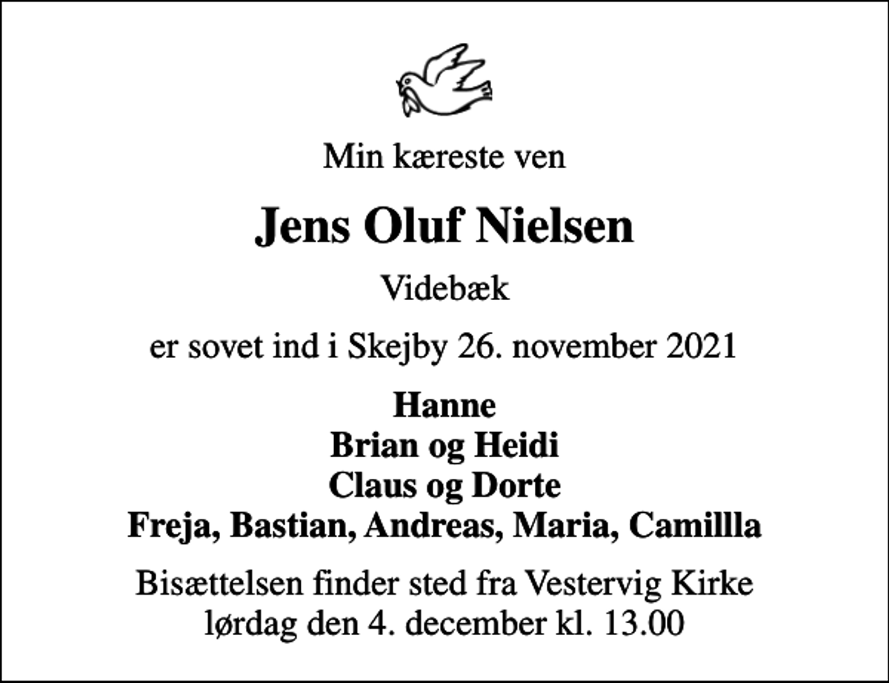 <p>Min kæreste ven<br />Jens Oluf Nielsen<br />Videbæk<br />er sovet ind i Skejby 26. november 2021<br />Hanne Brian og Heidi Claus og Dorte Freja, Bastian, Andreas, Maria, Camillla<br />Bisættelsen finder sted fra Vestervig Kirke lørdag den 4. december kl. 13.00</p>