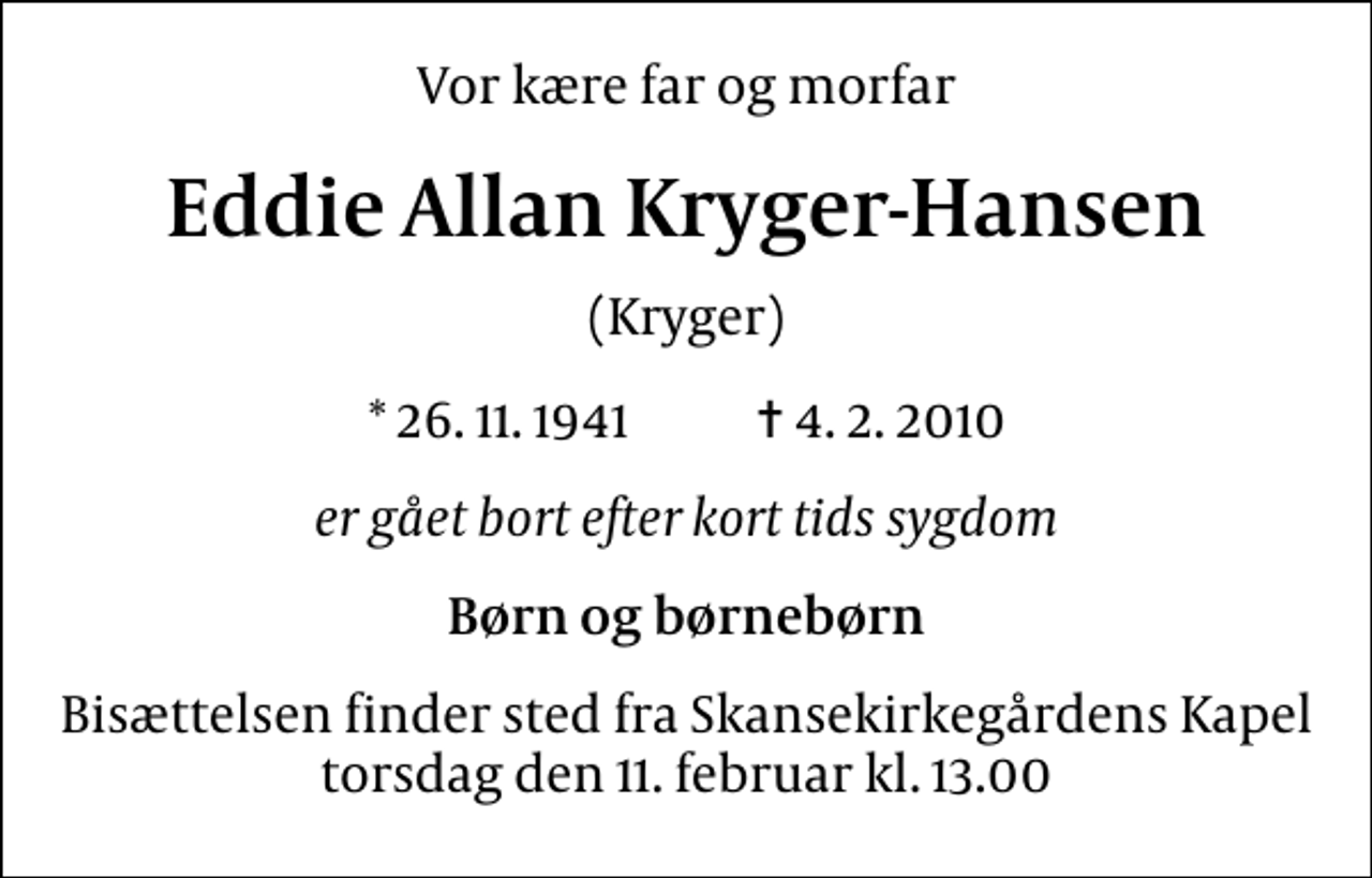<p>Vor kære far og morfar<br />Eddie Allan Kryger-Hansen<br />(Kryger)<br />* 26. 11. 1941 ✝ 4. 2. 2010<br />er gået bort efter kort tids sygdom<br />Børn og børnebørn<br />Bisættelsen finder sted fra Skansekirkegårdens Kapel torsdag den 11. februar kl. 13.00</p>