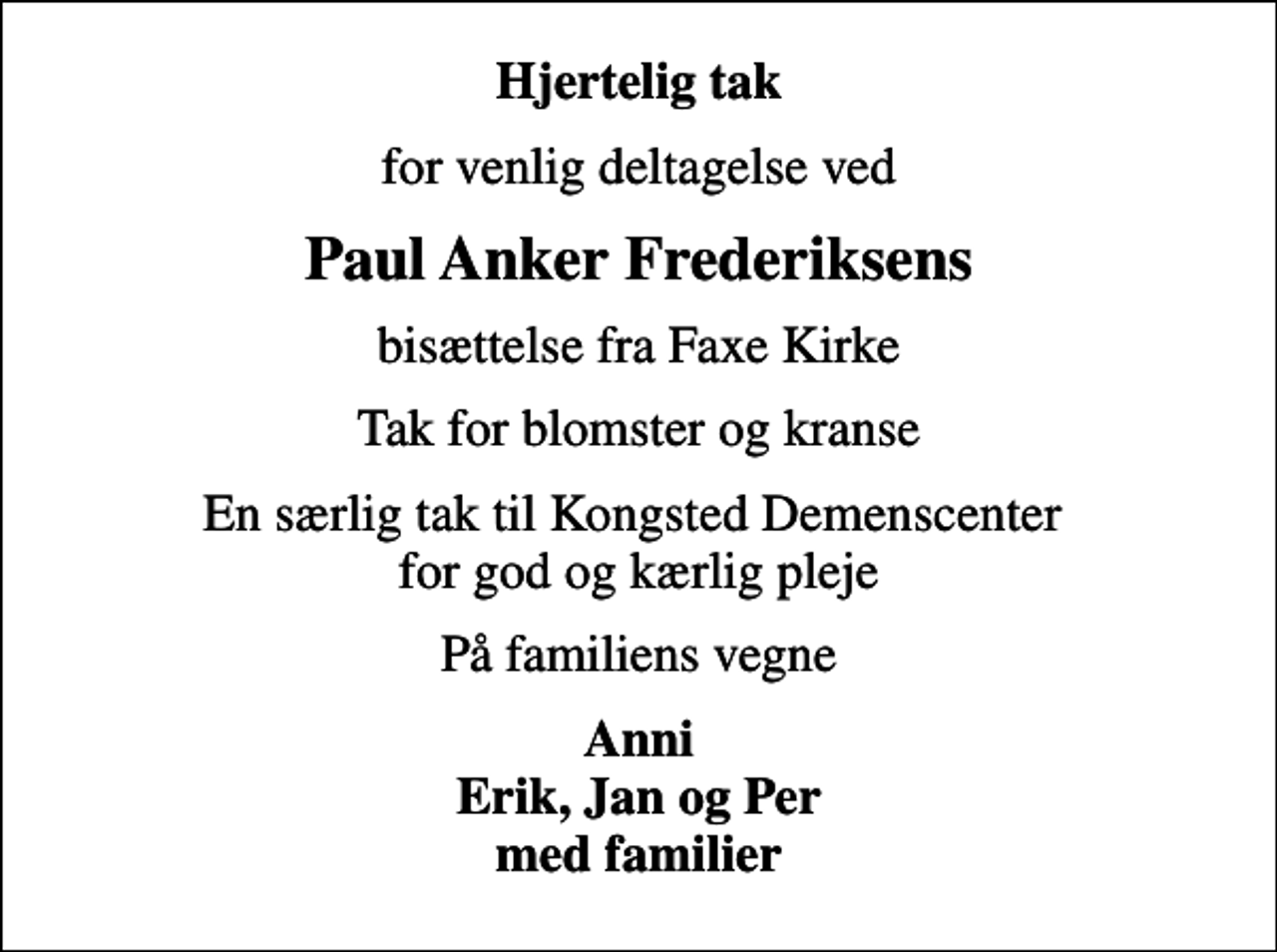 <p>Hjertelig tak<br />for venlig deltagelse ved<br />Paul Anker Frederiksens<br />bisættelse fra Faxe Kirke<br />Tak for blomster og kranse<br />En særlig tak til Kongsted Demenscenter for god og kærlig pleje<br />På familiens vegne<br />Anni Erik, Jan og Per med familier</p>