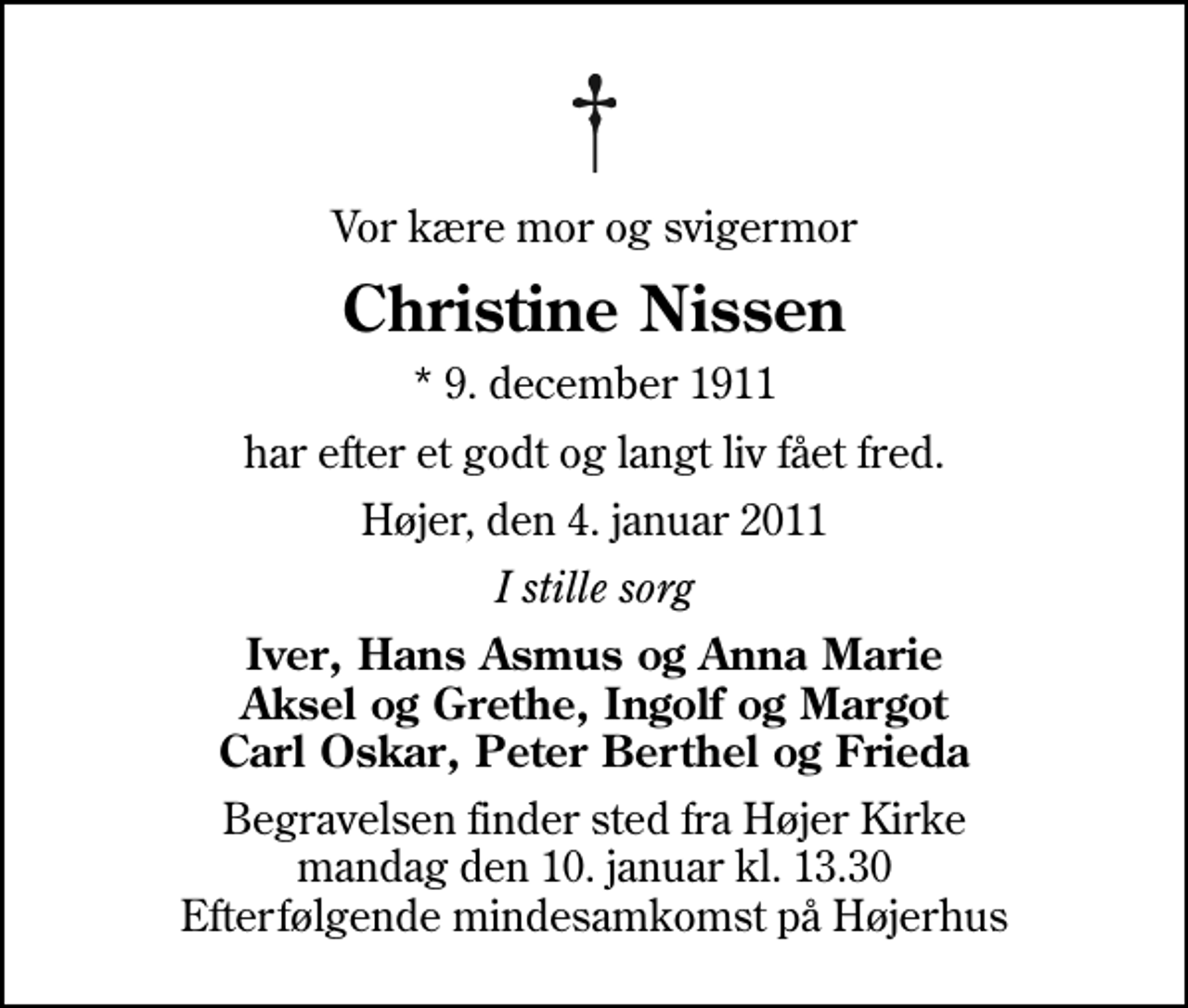 <p>Vor kære mor og svigermor<br />Christine Nissen<br />* 9. december 1911<br />har efter et godt og langt liv fået fred.<br />Højer, den 4. januar 2011<br />I stille sorg<br />Iver, Hans Asmus og Anna Marie Aksel og Grethe, Ingolf og Margot Carl Oskar, Peter Berthel og Frieda<br />Begravelsen finder sted fra Højer Kirke mandag den 10. januar kl. 13.30 Efterfølgende mindesamkomst på Højerhus</p>