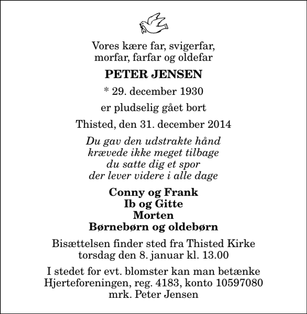 <p>Vores kære far, svigerfar, morfar, farfar og oldefar<br />Peter Jensen<br />* 29. december 1930<br />er pludselig gået bort<br />Thisted, den 31. december 2014<br />Du gav den udstrakte hånd krævede ikke meget tilbage du satte dig et spor der lever videre i alle dage<br />Conny og Frank Ib og Gitte Morten Børnebørn og oldebørn<br />Bisættelsen finder sted fra Thisted Kirke torsdag den 8. januar kl. 13.00<br />I stedet for evt. blomster kan man betænke<br />Hjerteforeningen reg.4183,konto10597080mrk. Peter<br />Jensen</p>