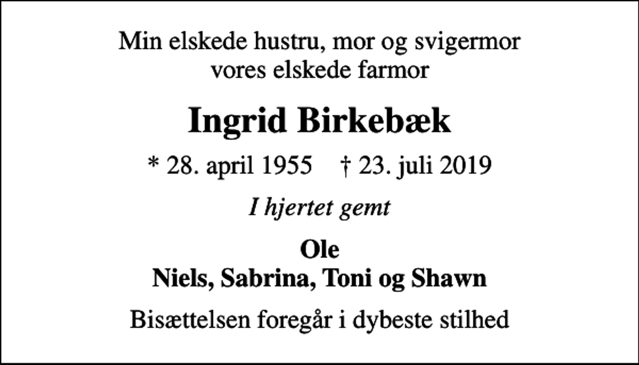 <p>Min elskede hustru, mor og svigermor vores elskede farmor<br />Ingrid Birkebæk<br />* 28. april 1955 ✝ 23. juli 2019<br />I hjertet gemt<br />Ole Niels, Sabrina, Toni og Shawn<br />Bisættelsen foregår i dybeste stilhed</p>