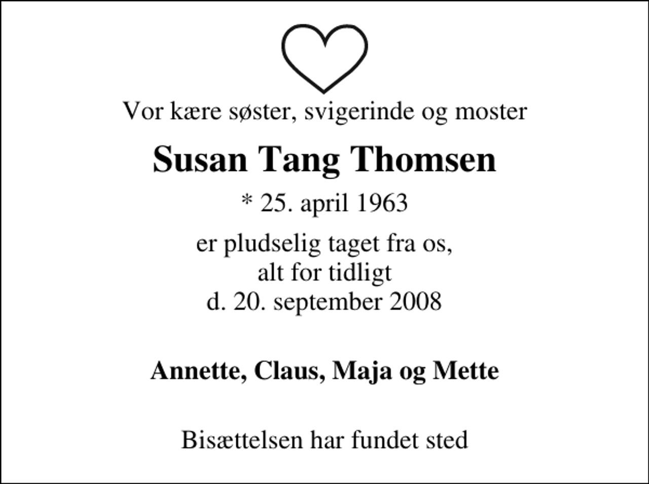 <p>Vor kære søster, svigerinde og moster<br />Susan Tang Thomsen<br />* 25. april 1963<br />er pludselig taget fra os, alt for tidligt d. 20. september 2008<br />Annette, Claus, Maja og Mette<br />Bisættelsen har fundet sted</p>