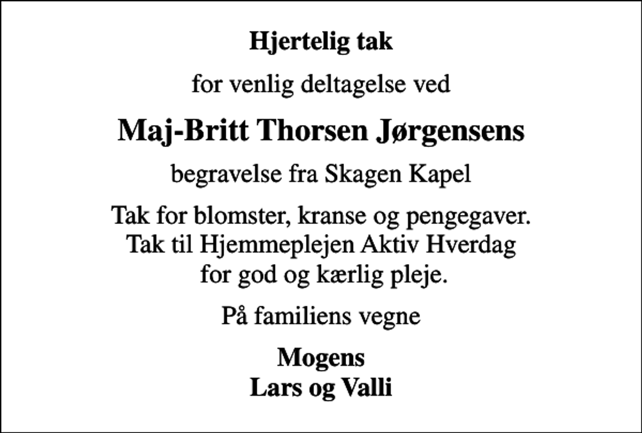 <p>Hjertelig tak<br />for venlig deltagelse ved<br />Maj-Britt Thorsen Jørgensens<br />begravelse fra Skagen Kapel<br />Tak for blomster, kranse og pengegaver. Tak til Hjemmeplejen Aktiv Hverdag for god og kærlig pleje.<br />På familiens vegne<br />Mogens Lars og Valli</p>