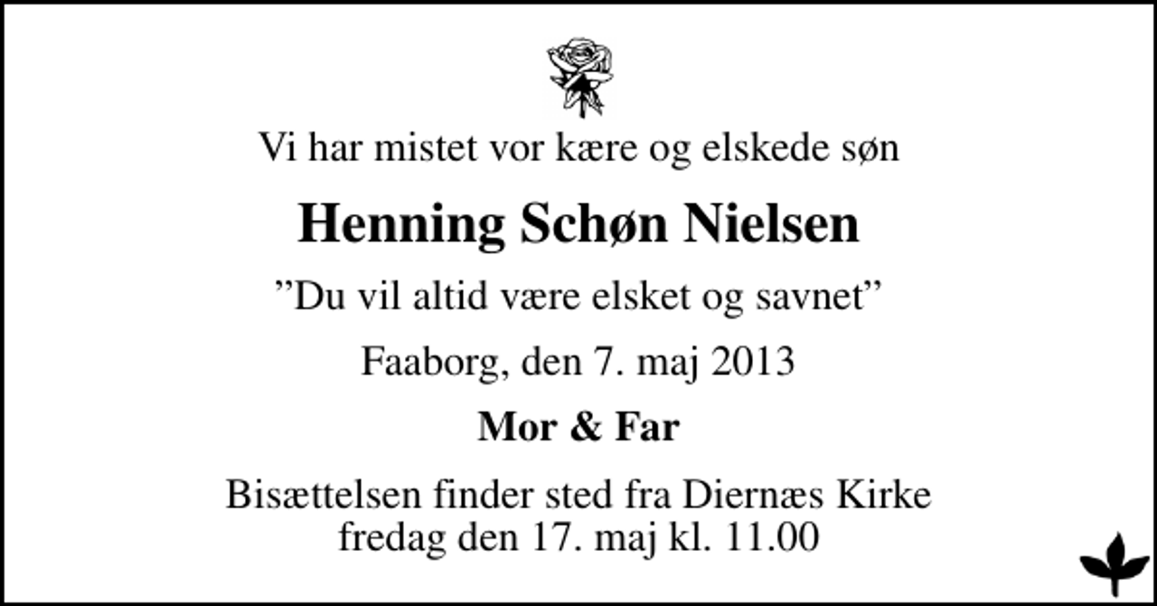 <p>Vi har mistet vor kære og elskede søn<br />Henning Schøn Nielsen<br />Du vil altid være elsket og savnet<br />Faaborg, den 7. maj 2013<br />Mor &amp; Far<br />Bisættelsen finder sted fra Diernæs Kirke fredag den 17. maj kl. 11.00</p>