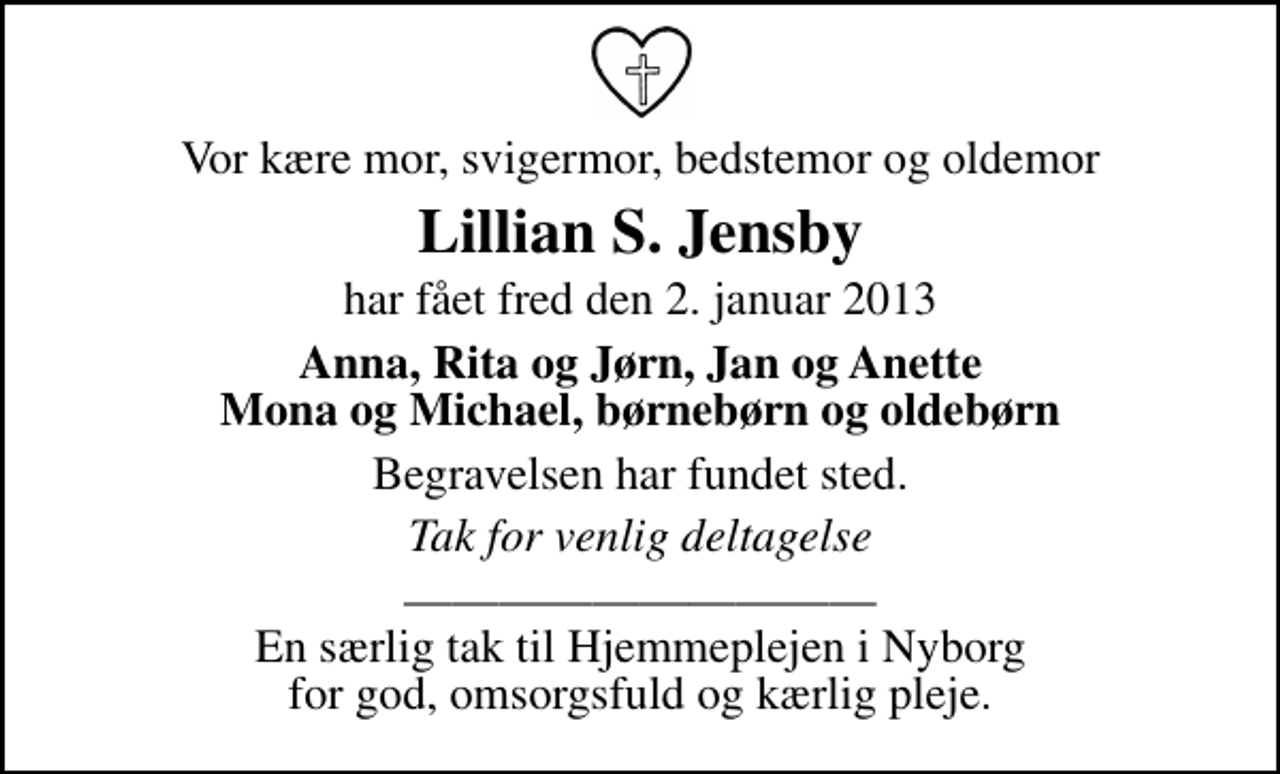 <p>Vor kære mor, svigermor, bedstemor og oldemor<br />Lillian S. Jensby<br />har fået fred den 2. januar 2013<br />Anna, Rita og Jørn, Jan og Anette Mona og Michael, børnebørn og oldebørn<br />Begravelsen har fundet sted.<br />Tak for venlig deltagelse<br />En særlig tak til Hjemmeplejen i Nyborg for god, omsorgsfuld og kærlig pleje.</p>