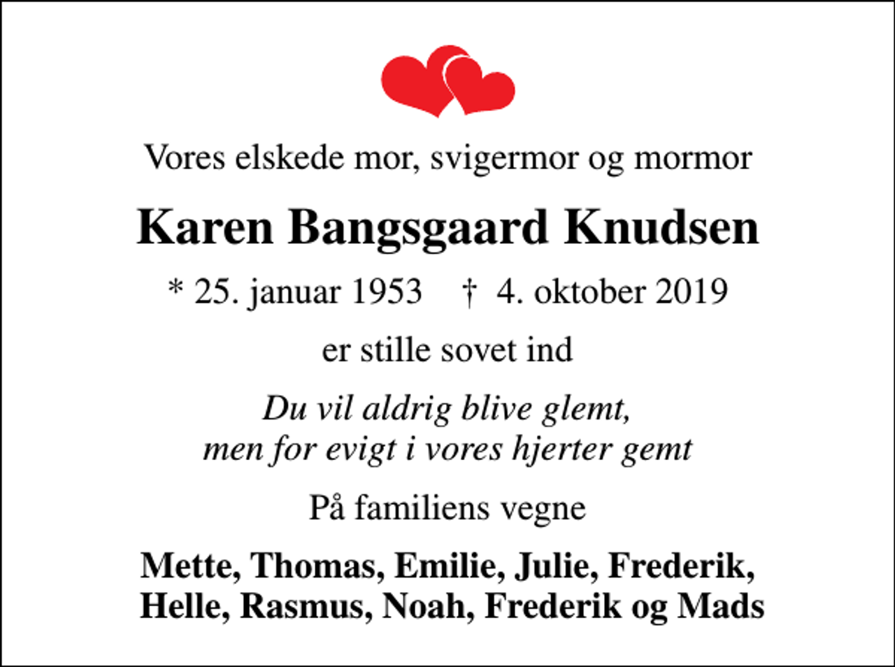 <p>Vores elskede mor, svigermor og mormor<br />Karen Bangsgaard Knudsen<br />* 25. januar 1953 ✝ 4. oktober 2019<br />er stille sovet ind<br />Du vil aldrig blive glemt, men for evigt i vores hjerter gemt<br />På familiens vegne<br />Mette, Thomas, Emilie, Julie, Frederik, Helle, Rasmus, Noah, Frederik og Mads</p>
