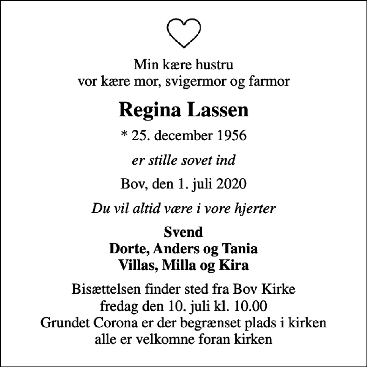 <p>Min kære hustru vor kære mor, svigermor og farmor<br />Regina Lassen<br />* 25. december 1956<br />er stille sovet ind<br />Bov, den 1. juli 2020<br />Du vil altid være i vore hjerter<br />Svend Dorte, Anders og Tania Villas, Milla og Kira<br />Bisættelsen finder sted fra Bov Kirke fredag den 10. juli kl. 10.00 Grundet Corona er der begrænset plads i kirken alle er velkomne foran kirken</p>