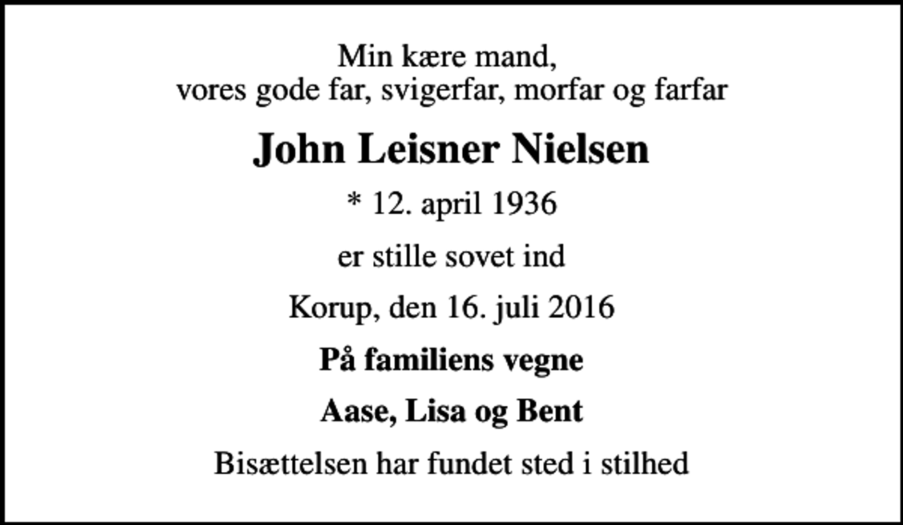 <p>Min kære mand, vores gode far, svigerfar, morfar og farfar<br />John Leisner Nielsen<br />* 12. april 1936<br />er stille sovet ind<br />Korup, den 16. juli 2016<br />På familiens vegne<br />Aase, Lisa og Bent<br />Bisættelsen har fundet sted i stilhed</p>
