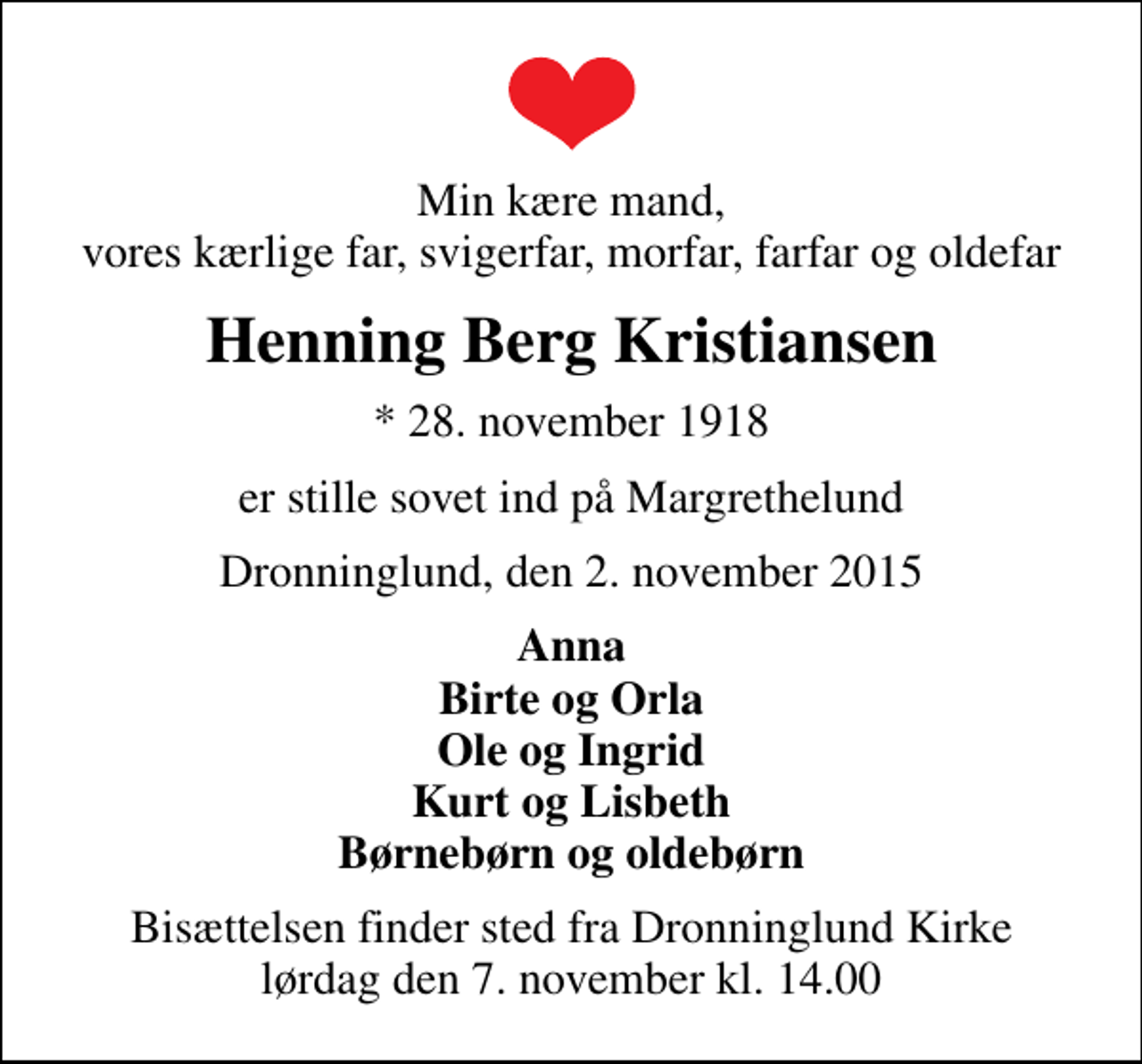 <p>Min kære mand, vores kærlige far, svigerfar, morfar, farfar og oldefar<br />Henning Berg Kristiansen<br />* 28. november 1918<br />er stille sovet ind på Margrethelund<br />Dronninglund, den 2. november 2015<br />Anna Birte og Orla Ole og Ingrid Kurt og Lisbeth Børnebørn og oldebørn<br />Bisættelsen finder sted fra Dronninglund Kirke lørdag den 7. november kl. 14.00</p>