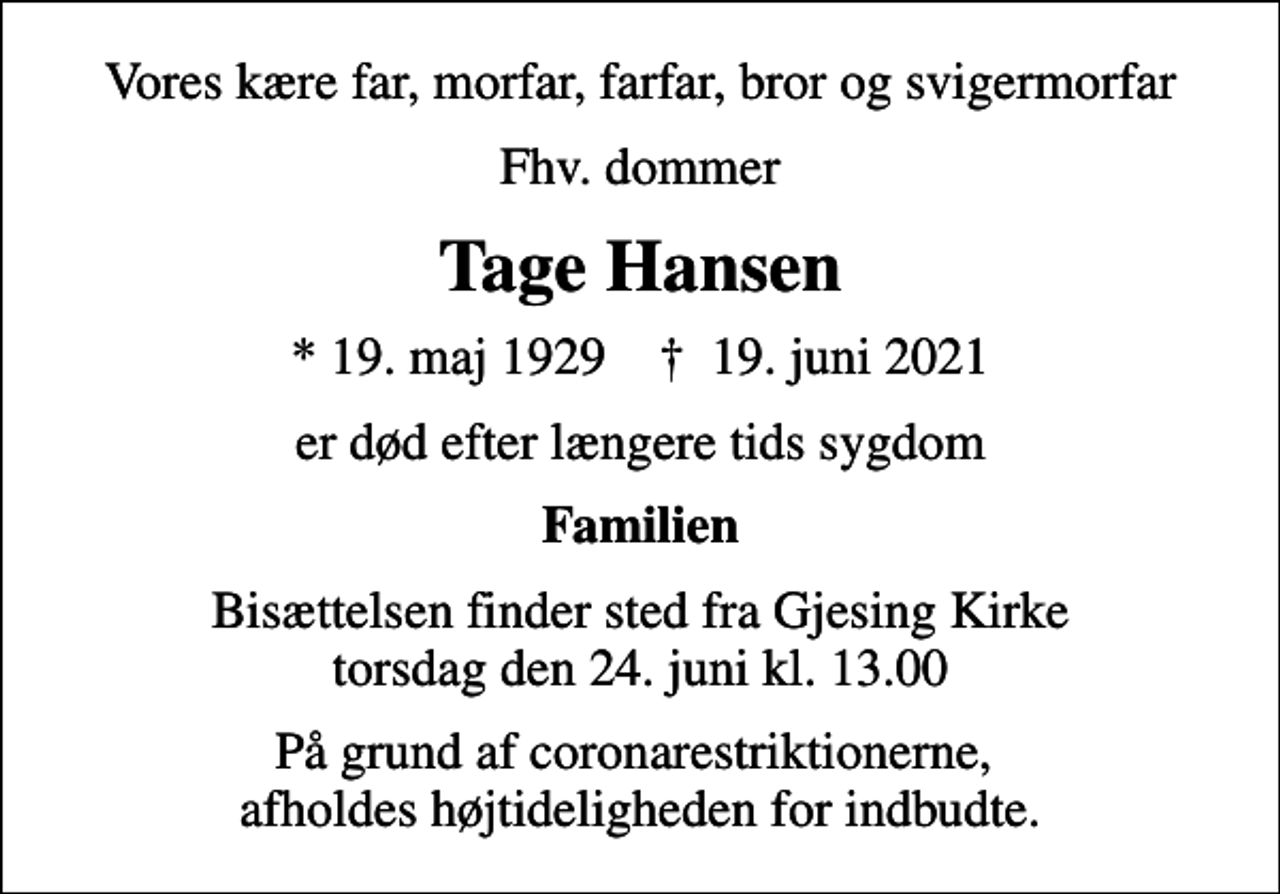 <p>Vores kære far, morfar, farfar, bror og svigermorfar<br />Fhv. dommer<br />Tage Hansen<br />* 19. maj 1929 ✝ 19. juni 2021<br />er død efter længere tids sygdom<br />Familien<br />Bisættelsen finder sted fra Gjesing Kirke torsdag den 24. juni kl. 13.00<br />På grund af coronarestriktionerne, afholdes højtideligheden for indbudte.</p>