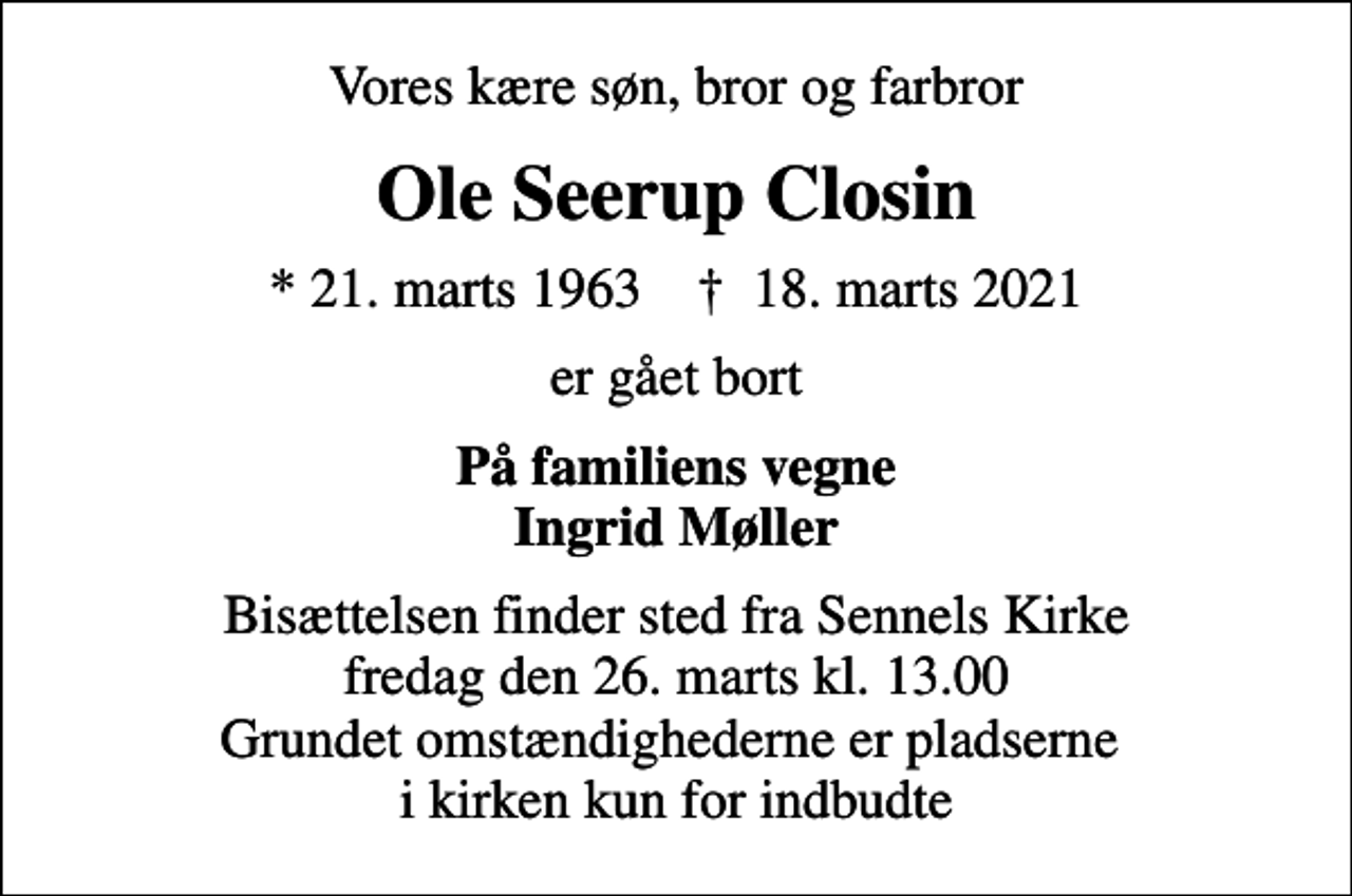 <p>Vores kære søn, bror og farbror<br />Ole Seerup Closin<br />* 21. marts 1963 ✝ 18. marts 2021<br />er gået bort<br />På familiens vegne Ingrid Møller<br />Bisættelsen finder sted fra Sennels Kirke fredag den 26. marts kl. 13.00 Grundet omstændighederne er pladserne i kirken kun for indbudte</p>