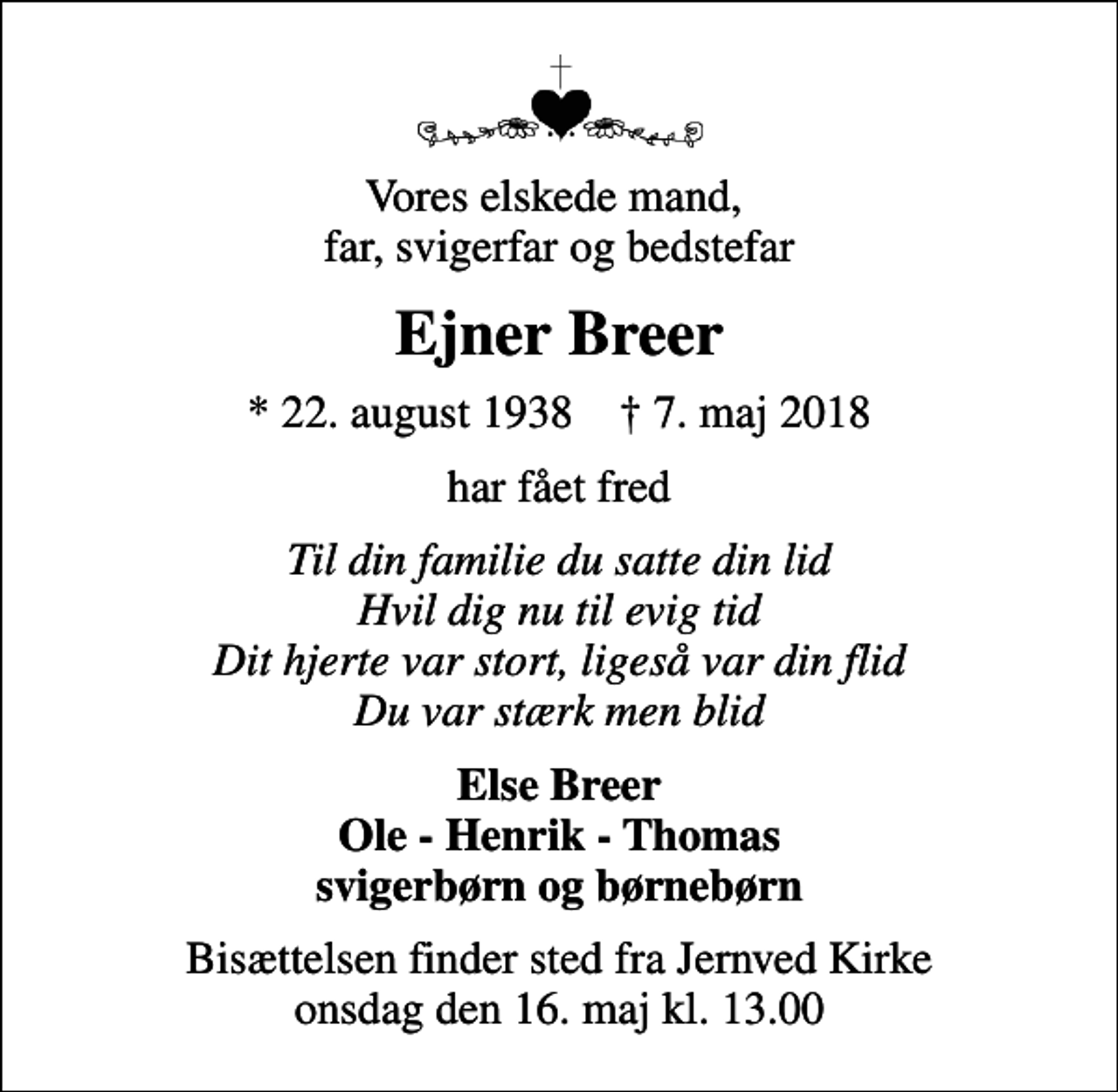 <p>Vores elskede mand, far, svigerfar og bedstefar<br />Ejner Breer<br />* 22. august 1938 ✝ 7. maj 2018<br />har fået fred<br />Til din familie du satte din lid Hvil dig nu til evig tid Dit hjerte var stort, ligeså var din flid Du var stærk men blid<br />Else Breer Ole - Henrik - Thomas svigerbørn og børnebørn<br />Bisættelsen finder sted fra Jernved Kirke onsdag den 16. maj kl. 13.00</p>