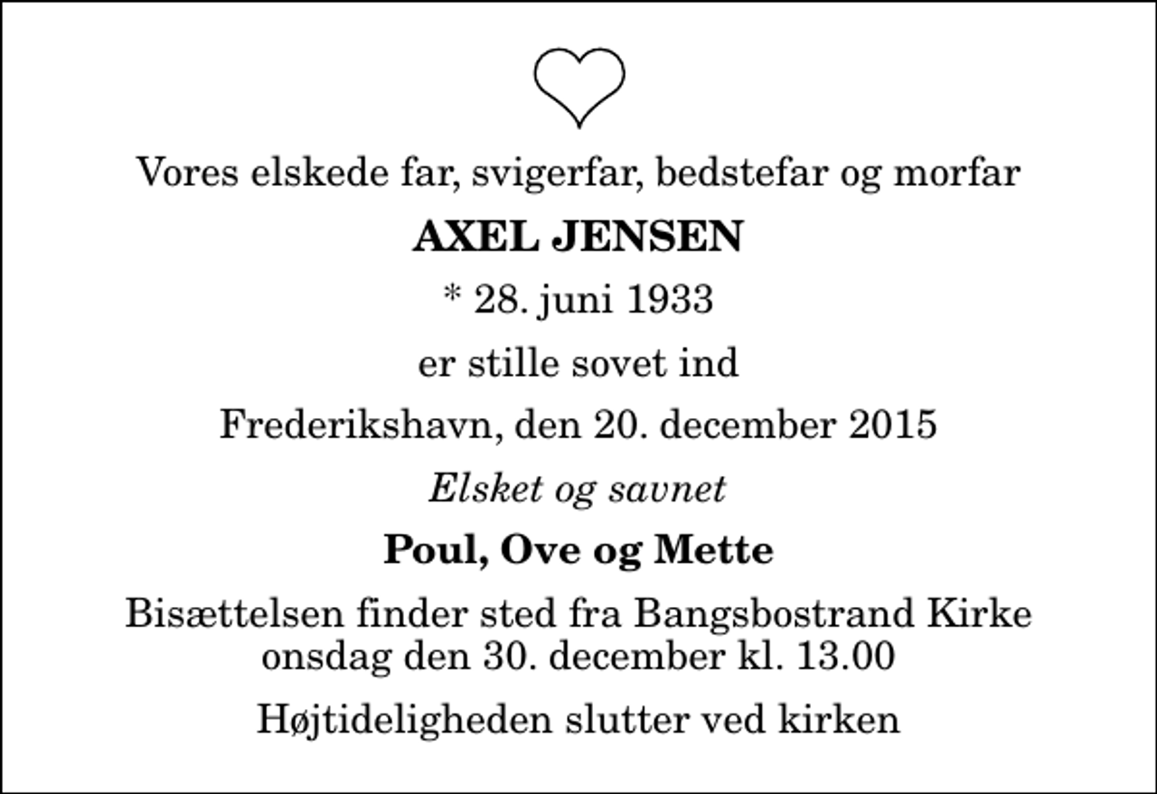 <p>Vores elskede far, svigerfar, bedstefar og morfar<br />Axel Jensen<br />* 28. juni 1933<br />er stille sovet ind<br />Frederikshavn, den 20. december 2015<br />Elsket og savnet<br />Poul, Ove og Mette<br />Bisættelsen finder sted fra Bangsbostrand Kirke onsdag den 30. december kl. 13.00 Højtideligheden slutter ved kirken</p>