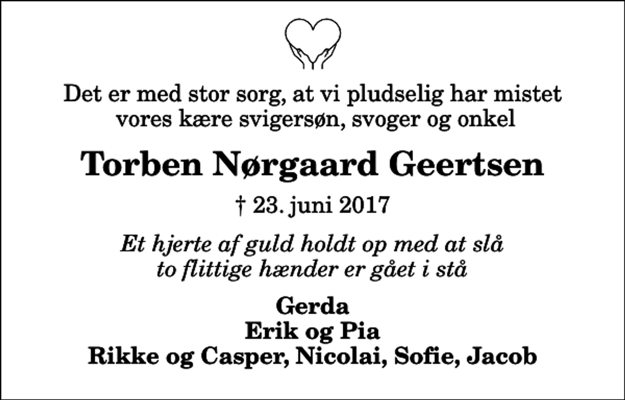 <p>Det er med stor sorg, at vi pludselig har mistet vores kære svigersøn, svoger og onkel<br />Torben Nørgaard Geertsen<br />✝ 23. juni 2017<br />Et hjerte af guld holdt op med at slå to flittige hænder er gået i stå<br />Gerda Erik og Pia Rikke og Casper, Nicolai, Sofie, Jacob</p>