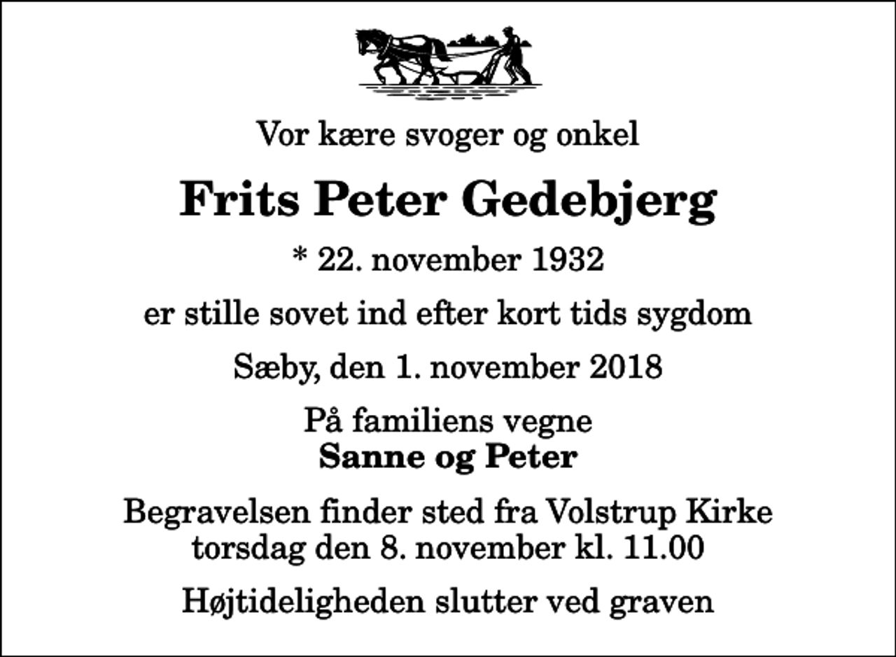 <p>Vor kære svoger og onkel<br />Frits Peter Gedebjerg<br />* 22. november 1932<br />er stille sovet ind efter kort tids sygdom<br />Sæby, den 1. november 2018<br />På familiens vegne<br />Sanne og Peter<br />Begravelsen finder sted fra Volstrup Kirke torsdag den 8. november kl. 11.00 Højtideligheden slutter ved graven</p>