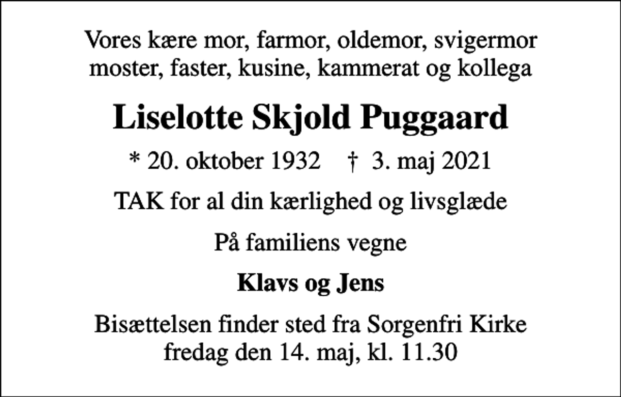 <p>Vores kære mor, farmor, oldemor, svigermor moster, faster, kusine, kammerat og kollega<br />Liselotte Skjold Puggaard<br />* 20. oktober 1932 ✝ 3. maj 2021<br />TAK for al din kærlighed og livsglæde<br />På familiens vegne<br />Klavs og Jens<br />Bisættelsen finder sted fra Sorgenfri Kirke fredag den 14. maj, kl. 11.30</p>