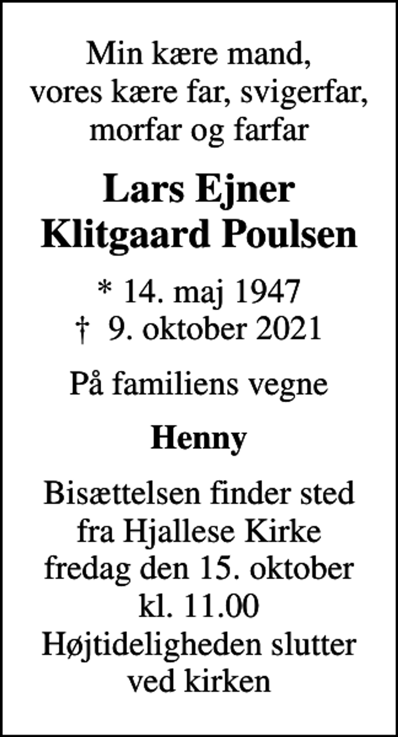 <p>Min kære mand, vores kære far, svigerfar, morfar og farfar<br />Lars Ejner Klitgaard Poulsen<br />* 14. maj 1947<br />✝ 9. oktober 2021<br />På familiens vegne<br />Henny<br />Bisættelsen finder sted fra Hjallese Kirke fredag den 15. oktober kl. 11.00 Højtideligheden slutter ved kirken</p>
