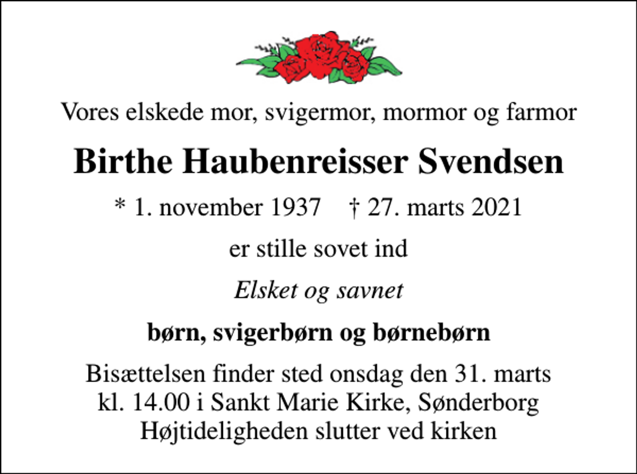 <p>Vores elskede mor, svigermor, mormor og farmor<br />Birthe Haubenreisser Svendsen<br />* 1. november 1937 ✝ 27. marts 2021<br />er stille sovet ind<br />Elsket og savnet<br />børn, svigerbørn og børnebørn<br />Bisættelsen finder sted onsdag den 31. marts kl. 14.00 i Sankt Marie Kirke, Sønderborg Højtideligheden slutter ved kirken</p>