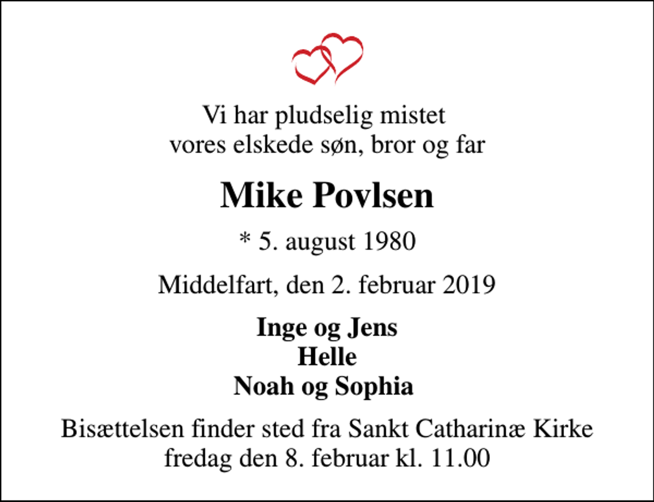 <p>Vi har pludselig mistet vores elskede søn, bror og far<br />Mike Povlsen<br />* 5. august 1980<br />Middelfart, den 2. februar 2019<br />Inge og Jens Helle Noah og Sophia<br />Bisættelsen finder sted fra Sankt Catharinæ Kirke fredag den 8. februar kl. 11.00</p>