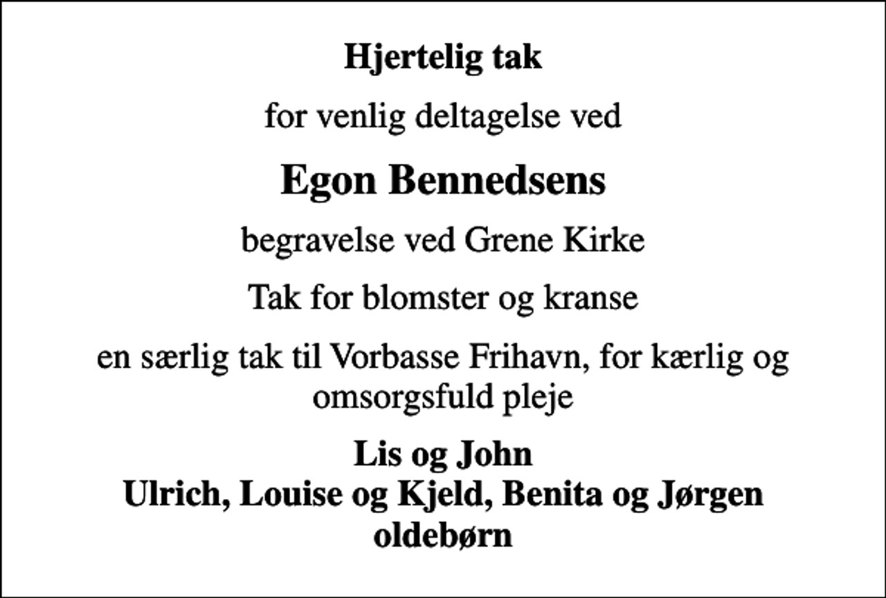 <p>Hjertelig tak<br />for venlig deltagelse ved<br />Egon Bennedsens<br />begravelse ved Grene Kirke<br />Tak for blomster og kranse<br />en særlig tak til Vorbasse Frihavn for kærlig og omsorgsfuld pleje<br />Lis og John Ulrich, Louise og Kjeld, Benita og Jørgen oldebørn</p>