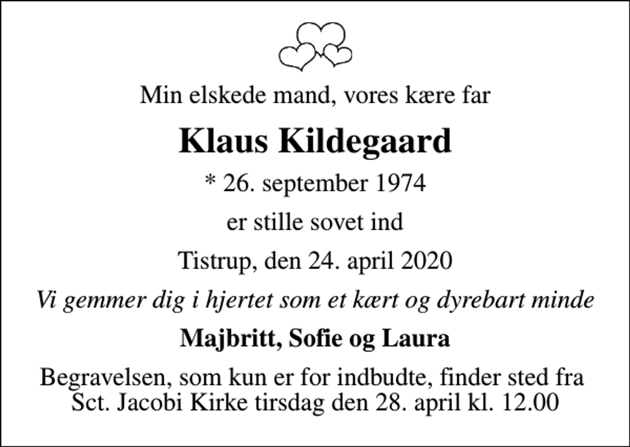 <p>Min elskede mand, vores kære far<br />Klaus Kildegaard<br />* 26. september 1974<br />er stille sovet ind<br />Tistrup, den 24. april 2020<br />Vi gemmer dig i hjertet som et kært og dyrebart minde<br />Majbritt, Sofie og Laura<br />Begravelsen, som kun er for indbudte, finder sted fra Sct. Jacobi Kirke tirsdag den 28. april kl. 12.00</p>