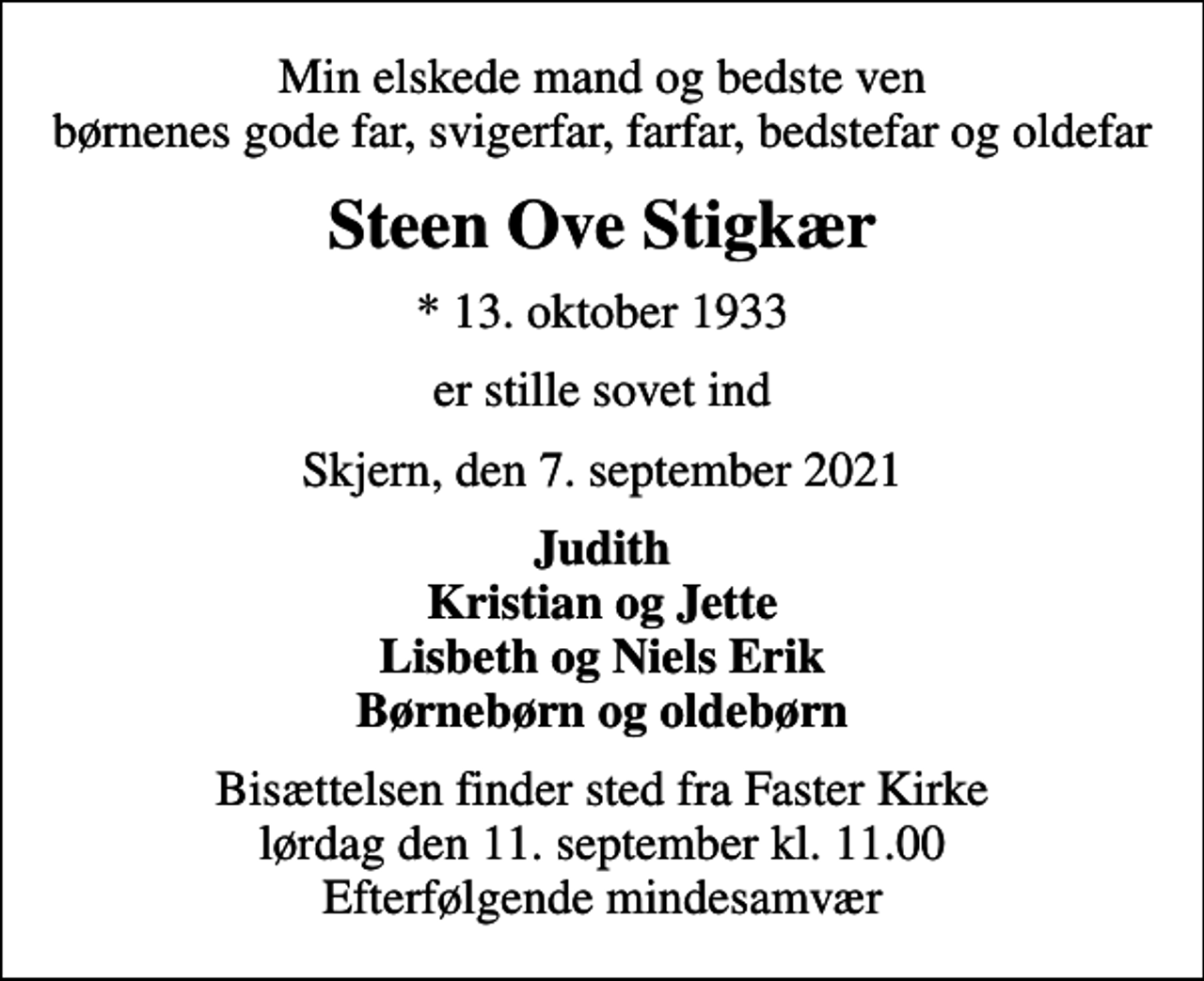 <p>Min elskede mand og bedste ven børnenes gode far, svigerfar, farfar, bedstefar og oldefar<br />Steen Ove Stigkær<br />* 13. oktober 1933<br />er stille sovet ind<br />Skjern, den 7. september 2021<br />Judith Kristian og Jette Lisbeth og Niels Erik Børnebørn og oldebørn<br />Bisættelsen finder sted fra Faster Kirke lørdag den 11. september kl. 11.00 Efterfølgende mindesamvær</p>