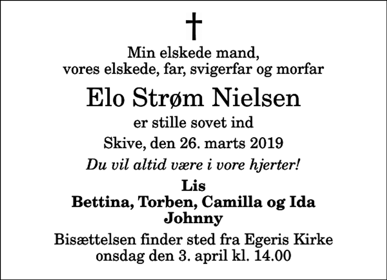<p>Min elskede mand, vores elskede, far, svigerfar og morfar<br />Elo Strøm Nielsen<br />er stille sovet ind<br />Skive, den 26. marts 2019<br />Du vil altid være i vore hjerter!<br />Lis Bettina, Torben, Camilla og Ida Johnny<br />Bisættelsen finder sted fra Egeris Kirke onsdag den 3. april kl. 14.00</p>