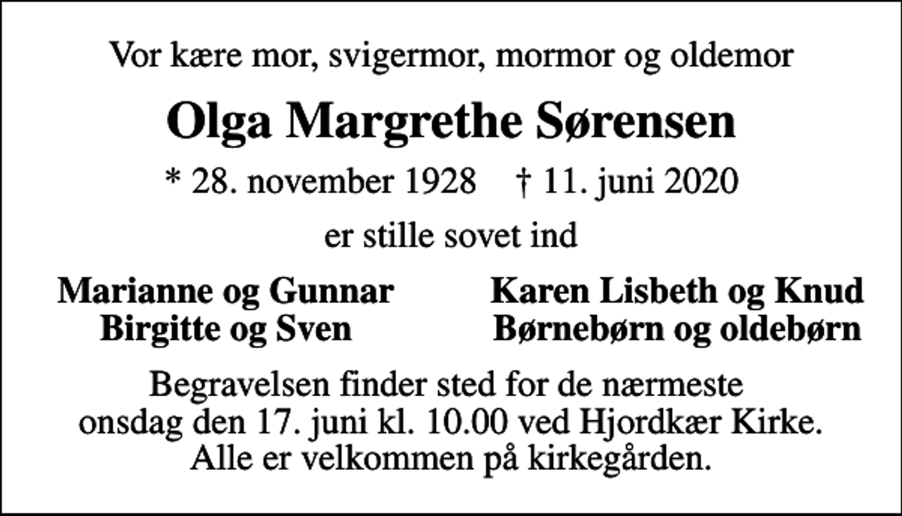 <p>Vor kære mor, svigermor, mormor og oldemor<br />Olga Margrethe Sørensen<br />* 28. november 1928 ✝ 11. juni 2020<br />er stille sovet ind<br />Marianne og Gunnar<br />Karen Lisbeth og Knud<br />Birgitte og Sven<br />Børnebørn og oldebørn<br />Begravelsen finder sted for de nærmeste onsdag den 17. juni kl. 10.00 ved Hjordkær Kirke. Alle er velkommen på kirkegården.</p>