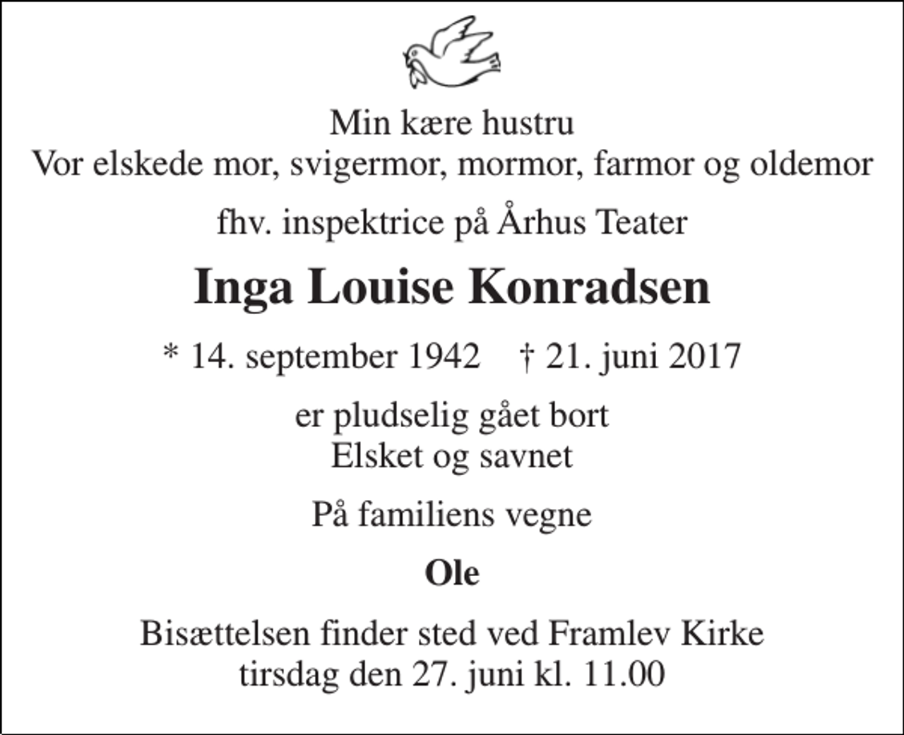 <p>Min kære hustru Vor elskede mor, svigermor, mormor, farmor og oldemor<br />fhv. inspektrice på Århus Teater<br />Inga Louise Konradsen<br />* 14. september 1942 † 21. juni 2017<br />er pludselig gået bort Elsket og savnet<br />På familiens vegne<br />Ole<br />Bisættelsen finder sted ved Framlev Kirke tirsdag den 27. juni kl. 11.00</p>