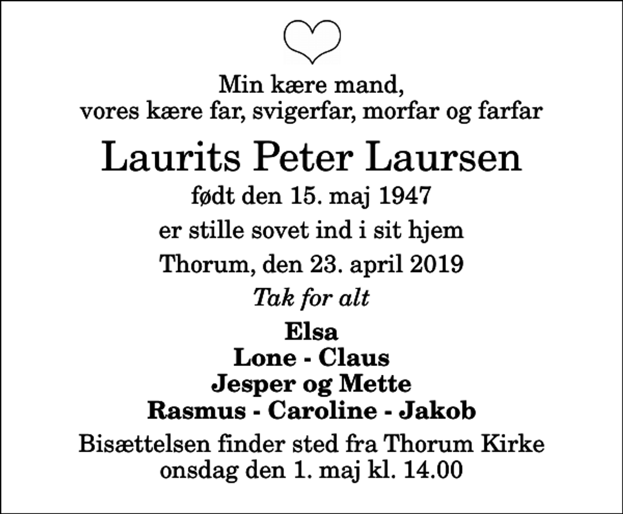 <p>Min kære mand, vores kære far, svigerfar, morfar og farfar<br />Laurits Peter Laursen<br />født den 15. maj 1947<br />er stille sovet ind i sit hjem<br />Thorum, den 23. april 2019<br />Tak for alt<br />Elsa Lone - Claus Jesper og Mette Rasmus - Caroline - Jakob<br />Bisættelsen finder sted fra Thorum Kirke onsdag den 1. maj kl. 14.00</p>