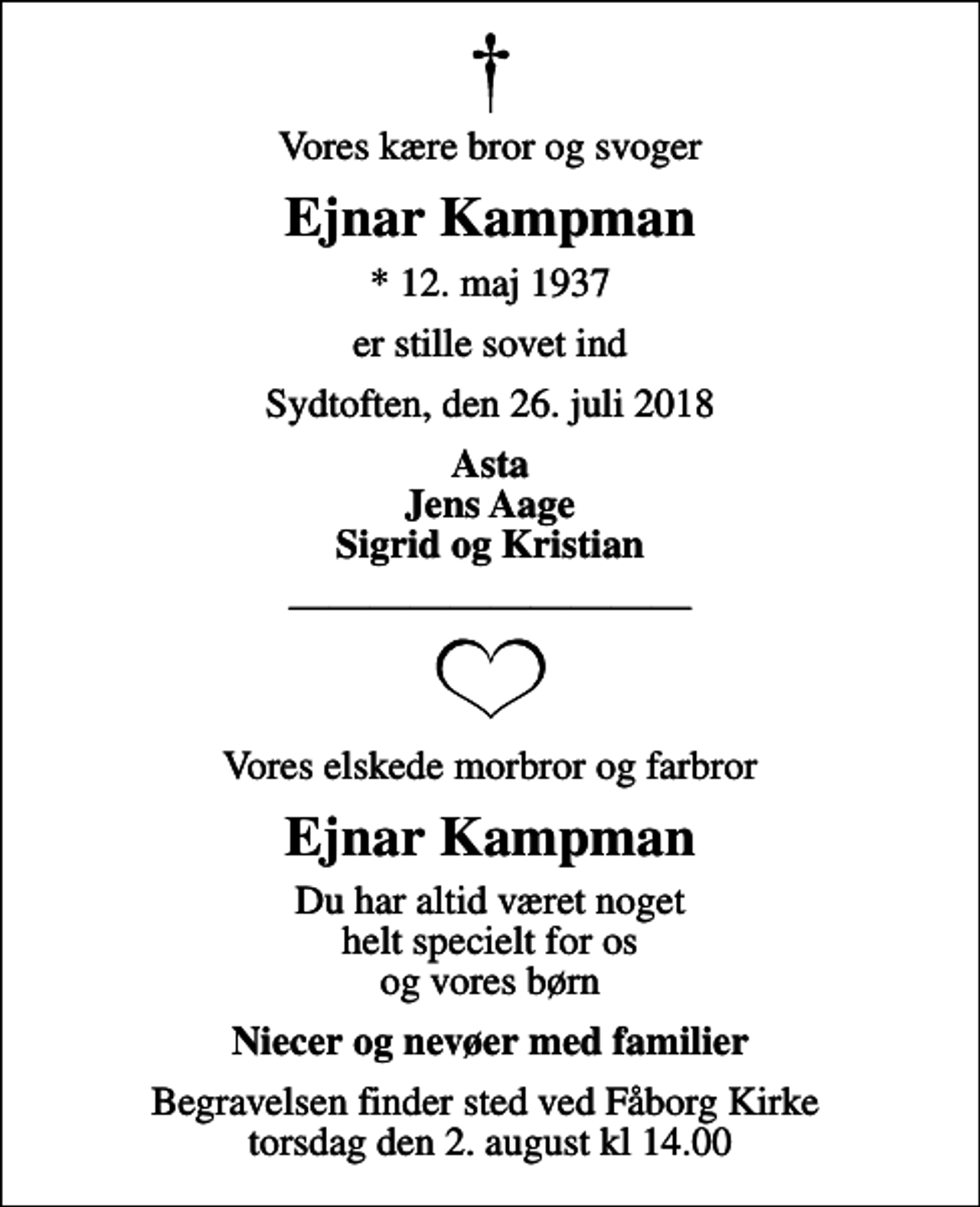 <p>Vores kære bror og svoger<br />Ejnar Kampman<br />* 12. maj 1937<br />er stille sovet ind<br />Sydtoften, den 26. juli 2018<br />Asta Jens Aage Sigrid og Kristian<br />Vores elskede morbror og farbror<br />Ejnar Kampman<br />Du har altid været noget helt specielt for os og vores børn<br />Niecer og nevøer med familier<br />Begravelsen finder sted ved Fåborg Kirke torsdag den 2. august kl 14.00</p>