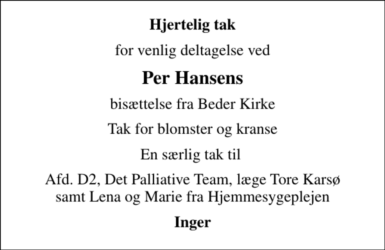 <p>Hjertelig tak<br />for venlig deltagelse ved<br />Per Hansens<br />bisættelse fra Beder Kirke<br />Tak for blomster og kranse<br />En særlig tak til<br />Afd. D2, Det Palliative Team, læge Tore Karsø samt Lena og Marie fra Hjemmesygeplejen<br />Inger</p>