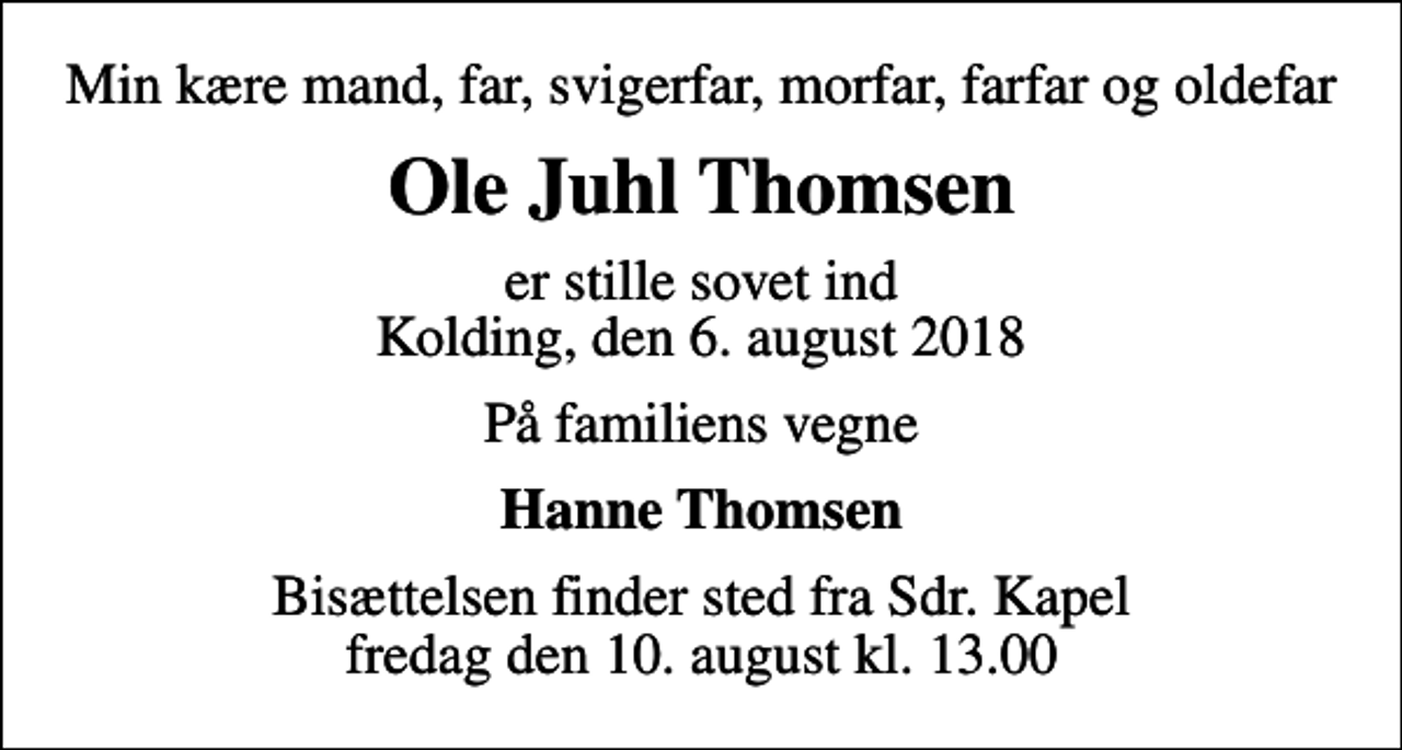 <p>Min kære mand, far, svigerfar, morfar, farfar og oldefar<br />Ole Juhl Thomsen<br />er stille sovet ind Kolding, den 6. august 2018<br />På familiens vegne<br />Hanne Thomsen<br />Bisættelsen finder sted fra Sdr. Kapel fredag den 10. august kl. 13.00</p>
