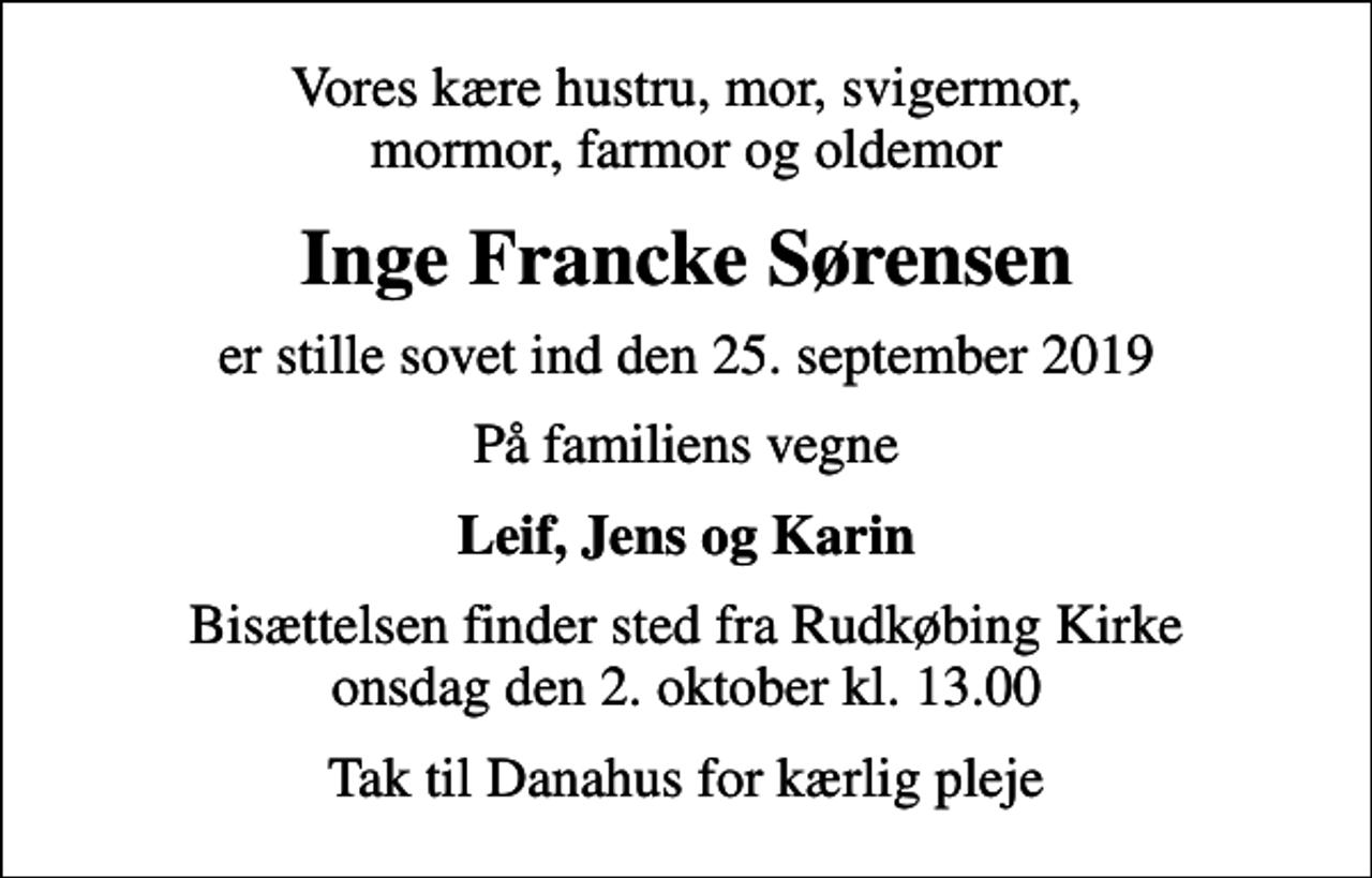 <p>Vores kære hustru, mor, svigermor, mormor, farmor og oldemor<br />Inge Francke Sørensen<br />er stille sovet ind den 25. september 2019<br />På familiens vegne<br />Leif, Jens og Karin<br />Bisættelsen finder sted fra Rudkøbing Kirke onsdag den 2. oktober kl. 13.00<br />Tak til Danahus for kærlig pleje</p>