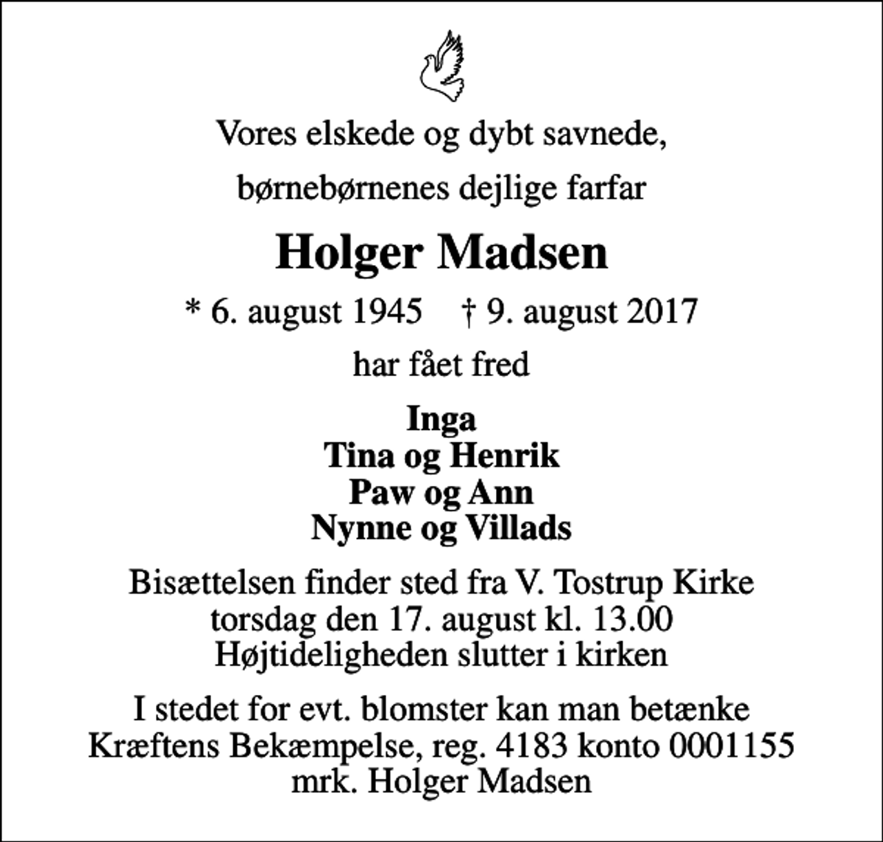 <p>Vores elskede og dybt savnede,<br />børnebørnenes dejlige farfar<br />Holger Madsen<br />* 6. august 1945 ✝ 9. august 2017<br />har fået fred<br />Inga Tina og Henrik Paw og Ann Nynne og Villads<br />Bisættelsen finder sted fra V. Tostrup Kirke torsdag den 17. august kl. 13.00 Højtideligheden slutter i kirken<br />I stedet for evt. blomster kan man betænke<br />Kræftens Bekæmpelse reg.4183konto0001155mrk. Holger<br />Madsen</p>