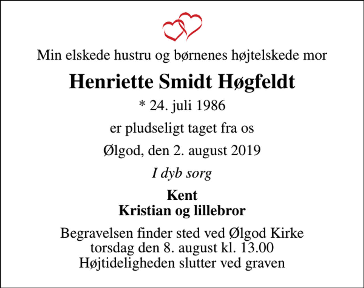 <p>Min elskede hustru og børnenes højtelskede mor<br />Henriette Smidt Høgfeldt<br />* 24. juli 1986<br />er pludseligt taget fra os<br />Ølgod, den 2. august 2019<br />I dyb sorg<br />Kent Kristian og lillebror<br />Begravelsen finder sted ved Ølgod Kirke torsdag den 8. august kl. 13.00 Højtideligheden slutter ved graven</p>